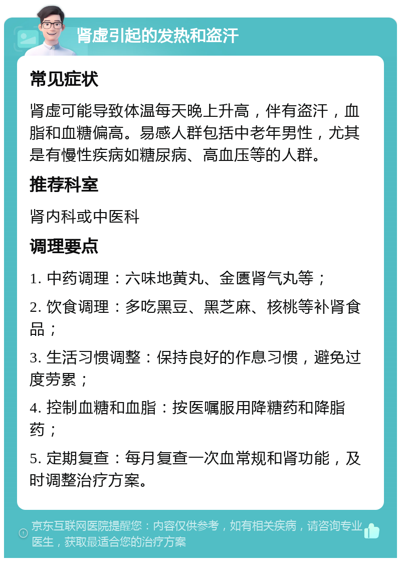 肾虚引起的发热和盗汗 常见症状 肾虚可能导致体温每天晚上升高，伴有盗汗，血脂和血糖偏高。易感人群包括中老年男性，尤其是有慢性疾病如糖尿病、高血压等的人群。 推荐科室 肾内科或中医科 调理要点 1. 中药调理：六味地黄丸、金匮肾气丸等； 2. 饮食调理：多吃黑豆、黑芝麻、核桃等补肾食品； 3. 生活习惯调整：保持良好的作息习惯，避免过度劳累； 4. 控制血糖和血脂：按医嘱服用降糖药和降脂药； 5. 定期复查：每月复查一次血常规和肾功能，及时调整治疗方案。