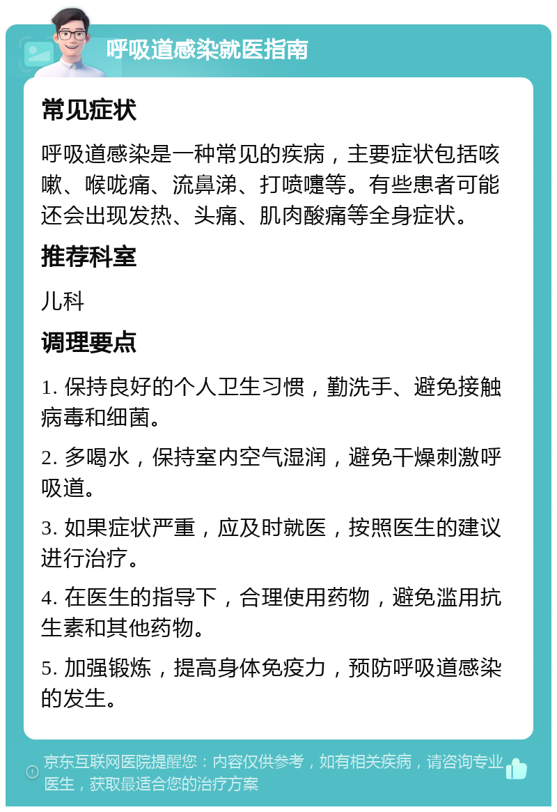 呼吸道感染就医指南 常见症状 呼吸道感染是一种常见的疾病，主要症状包括咳嗽、喉咙痛、流鼻涕、打喷嚏等。有些患者可能还会出现发热、头痛、肌肉酸痛等全身症状。 推荐科室 儿科 调理要点 1. 保持良好的个人卫生习惯，勤洗手、避免接触病毒和细菌。 2. 多喝水，保持室内空气湿润，避免干燥刺激呼吸道。 3. 如果症状严重，应及时就医，按照医生的建议进行治疗。 4. 在医生的指导下，合理使用药物，避免滥用抗生素和其他药物。 5. 加强锻炼，提高身体免疫力，预防呼吸道感染的发生。