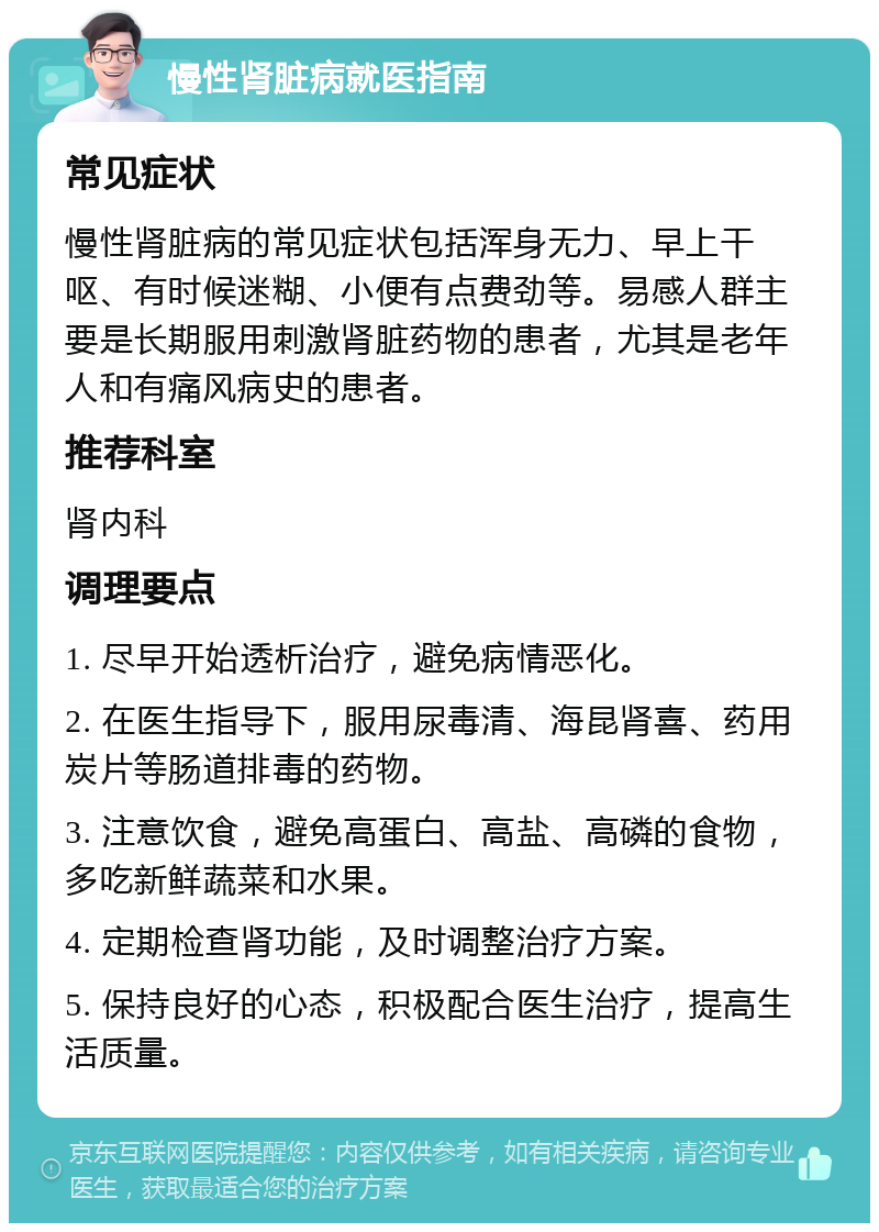 慢性肾脏病就医指南 常见症状 慢性肾脏病的常见症状包括浑身无力、早上干呕、有时候迷糊、小便有点费劲等。易感人群主要是长期服用刺激肾脏药物的患者，尤其是老年人和有痛风病史的患者。 推荐科室 肾内科 调理要点 1. 尽早开始透析治疗，避免病情恶化。 2. 在医生指导下，服用尿毒清、海昆肾喜、药用炭片等肠道排毒的药物。 3. 注意饮食，避免高蛋白、高盐、高磷的食物，多吃新鲜蔬菜和水果。 4. 定期检查肾功能，及时调整治疗方案。 5. 保持良好的心态，积极配合医生治疗，提高生活质量。