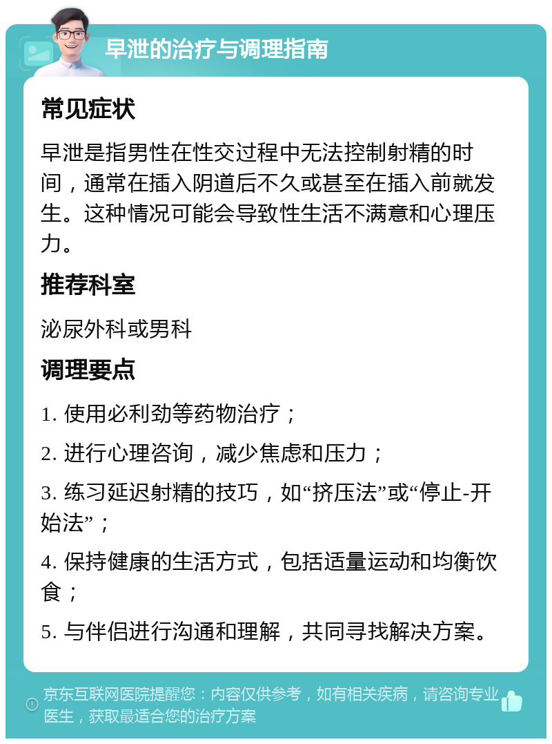 早泄的治疗与调理指南 常见症状 早泄是指男性在性交过程中无法控制射精的时间，通常在插入阴道后不久或甚至在插入前就发生。这种情况可能会导致性生活不满意和心理压力。 推荐科室 泌尿外科或男科 调理要点 1. 使用必利劲等药物治疗； 2. 进行心理咨询，减少焦虑和压力； 3. 练习延迟射精的技巧，如“挤压法”或“停止-开始法”； 4. 保持健康的生活方式，包括适量运动和均衡饮食； 5. 与伴侣进行沟通和理解，共同寻找解决方案。