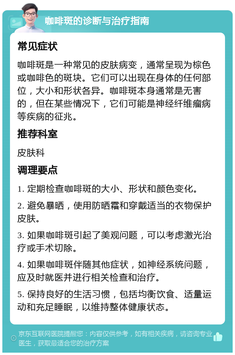 咖啡斑的诊断与治疗指南 常见症状 咖啡斑是一种常见的皮肤病变，通常呈现为棕色或咖啡色的斑块。它们可以出现在身体的任何部位，大小和形状各异。咖啡斑本身通常是无害的，但在某些情况下，它们可能是神经纤维瘤病等疾病的征兆。 推荐科室 皮肤科 调理要点 1. 定期检查咖啡斑的大小、形状和颜色变化。 2. 避免暴晒，使用防晒霜和穿戴适当的衣物保护皮肤。 3. 如果咖啡斑引起了美观问题，可以考虑激光治疗或手术切除。 4. 如果咖啡斑伴随其他症状，如神经系统问题，应及时就医并进行相关检查和治疗。 5. 保持良好的生活习惯，包括均衡饮食、适量运动和充足睡眠，以维持整体健康状态。