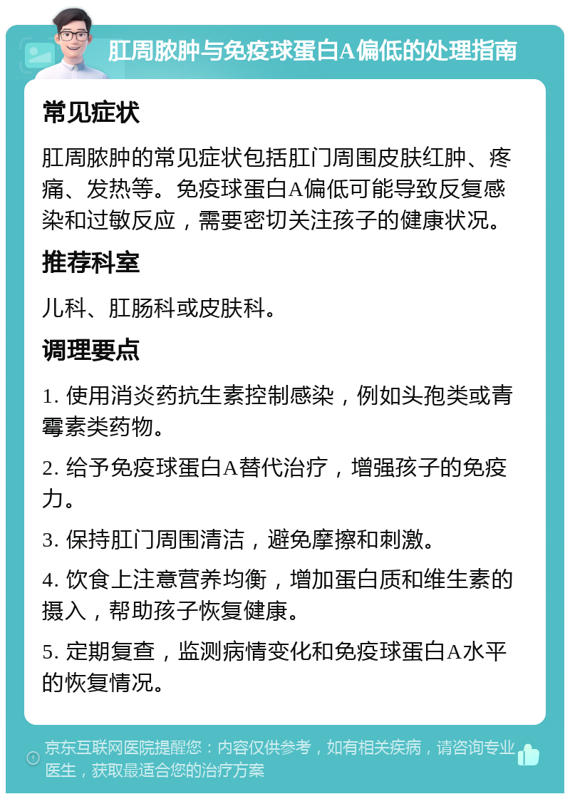 肛周脓肿与免疫球蛋白A偏低的处理指南 常见症状 肛周脓肿的常见症状包括肛门周围皮肤红肿、疼痛、发热等。免疫球蛋白A偏低可能导致反复感染和过敏反应，需要密切关注孩子的健康状况。 推荐科室 儿科、肛肠科或皮肤科。 调理要点 1. 使用消炎药抗生素控制感染，例如头孢类或青霉素类药物。 2. 给予免疫球蛋白A替代治疗，增强孩子的免疫力。 3. 保持肛门周围清洁，避免摩擦和刺激。 4. 饮食上注意营养均衡，增加蛋白质和维生素的摄入，帮助孩子恢复健康。 5. 定期复查，监测病情变化和免疫球蛋白A水平的恢复情况。