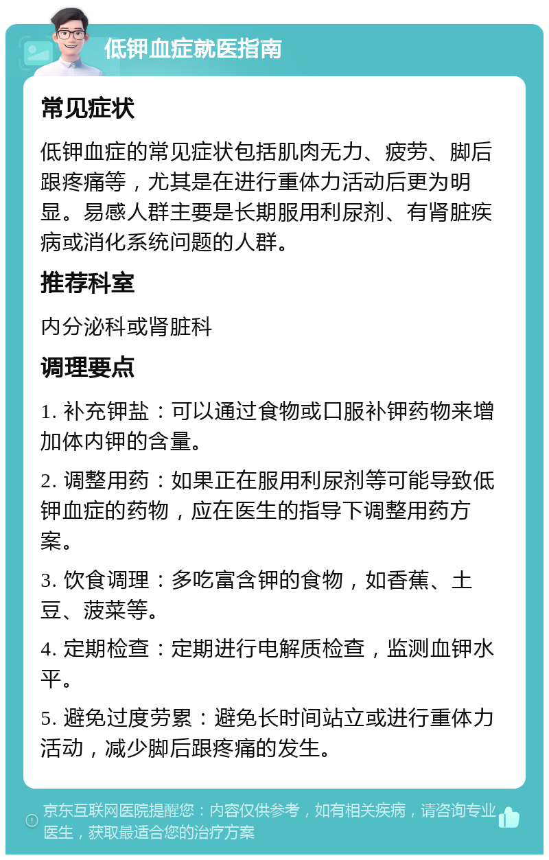 低钾血症就医指南 常见症状 低钾血症的常见症状包括肌肉无力、疲劳、脚后跟疼痛等，尤其是在进行重体力活动后更为明显。易感人群主要是长期服用利尿剂、有肾脏疾病或消化系统问题的人群。 推荐科室 内分泌科或肾脏科 调理要点 1. 补充钾盐：可以通过食物或口服补钾药物来增加体内钾的含量。 2. 调整用药：如果正在服用利尿剂等可能导致低钾血症的药物，应在医生的指导下调整用药方案。 3. 饮食调理：多吃富含钾的食物，如香蕉、土豆、菠菜等。 4. 定期检查：定期进行电解质检查，监测血钾水平。 5. 避免过度劳累：避免长时间站立或进行重体力活动，减少脚后跟疼痛的发生。