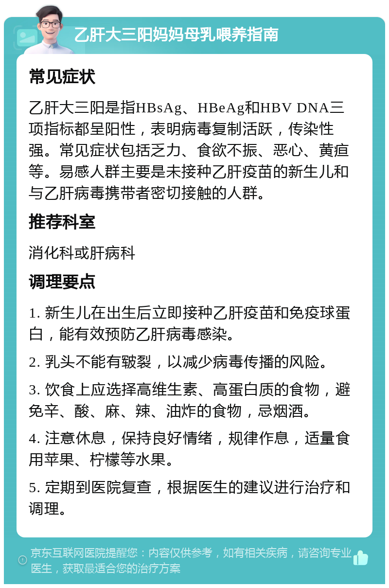 乙肝大三阳妈妈母乳喂养指南 常见症状 乙肝大三阳是指HBsAg、HBeAg和HBV DNA三项指标都呈阳性，表明病毒复制活跃，传染性强。常见症状包括乏力、食欲不振、恶心、黄疸等。易感人群主要是未接种乙肝疫苗的新生儿和与乙肝病毒携带者密切接触的人群。 推荐科室 消化科或肝病科 调理要点 1. 新生儿在出生后立即接种乙肝疫苗和免疫球蛋白，能有效预防乙肝病毒感染。 2. 乳头不能有皲裂，以减少病毒传播的风险。 3. 饮食上应选择高维生素、高蛋白质的食物，避免辛、酸、麻、辣、油炸的食物，忌烟酒。 4. 注意休息，保持良好情绪，规律作息，适量食用苹果、柠檬等水果。 5. 定期到医院复查，根据医生的建议进行治疗和调理。