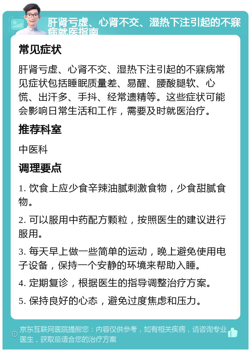 肝肾亏虚、心肾不交、湿热下注引起的不寐病就医指南 常见症状 肝肾亏虚、心肾不交、湿热下注引起的不寐病常见症状包括睡眠质量差、易醒、腰酸腿软、心慌、出汗多、手抖、经常遗精等。这些症状可能会影响日常生活和工作，需要及时就医治疗。 推荐科室 中医科 调理要点 1. 饮食上应少食辛辣油腻刺激食物，少食甜腻食物。 2. 可以服用中药配方颗粒，按照医生的建议进行服用。 3. 每天早上做一些简单的运动，晚上避免使用电子设备，保持一个安静的环境来帮助入睡。 4. 定期复诊，根据医生的指导调整治疗方案。 5. 保持良好的心态，避免过度焦虑和压力。