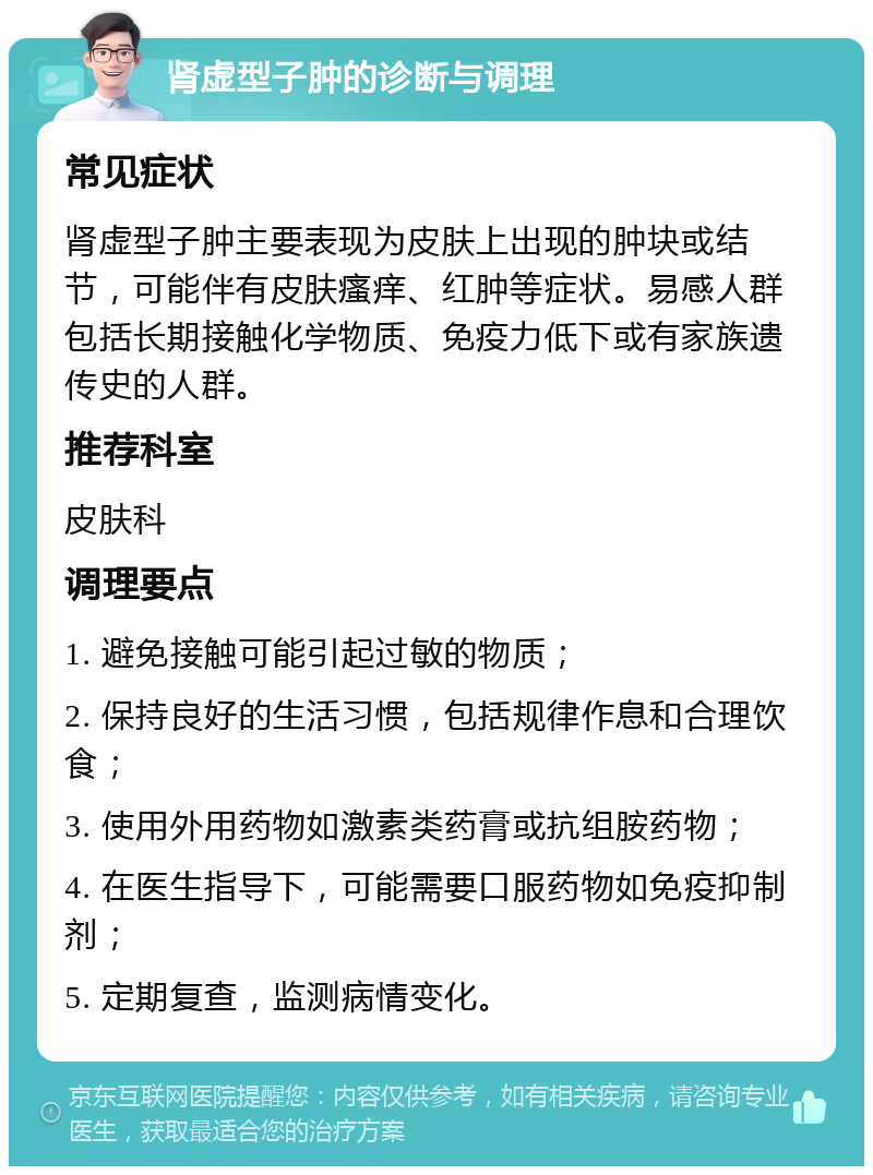 肾虚型子肿的诊断与调理 常见症状 肾虚型子肿主要表现为皮肤上出现的肿块或结节，可能伴有皮肤瘙痒、红肿等症状。易感人群包括长期接触化学物质、免疫力低下或有家族遗传史的人群。 推荐科室 皮肤科 调理要点 1. 避免接触可能引起过敏的物质； 2. 保持良好的生活习惯，包括规律作息和合理饮食； 3. 使用外用药物如激素类药膏或抗组胺药物； 4. 在医生指导下，可能需要口服药物如免疫抑制剂； 5. 定期复查，监测病情变化。