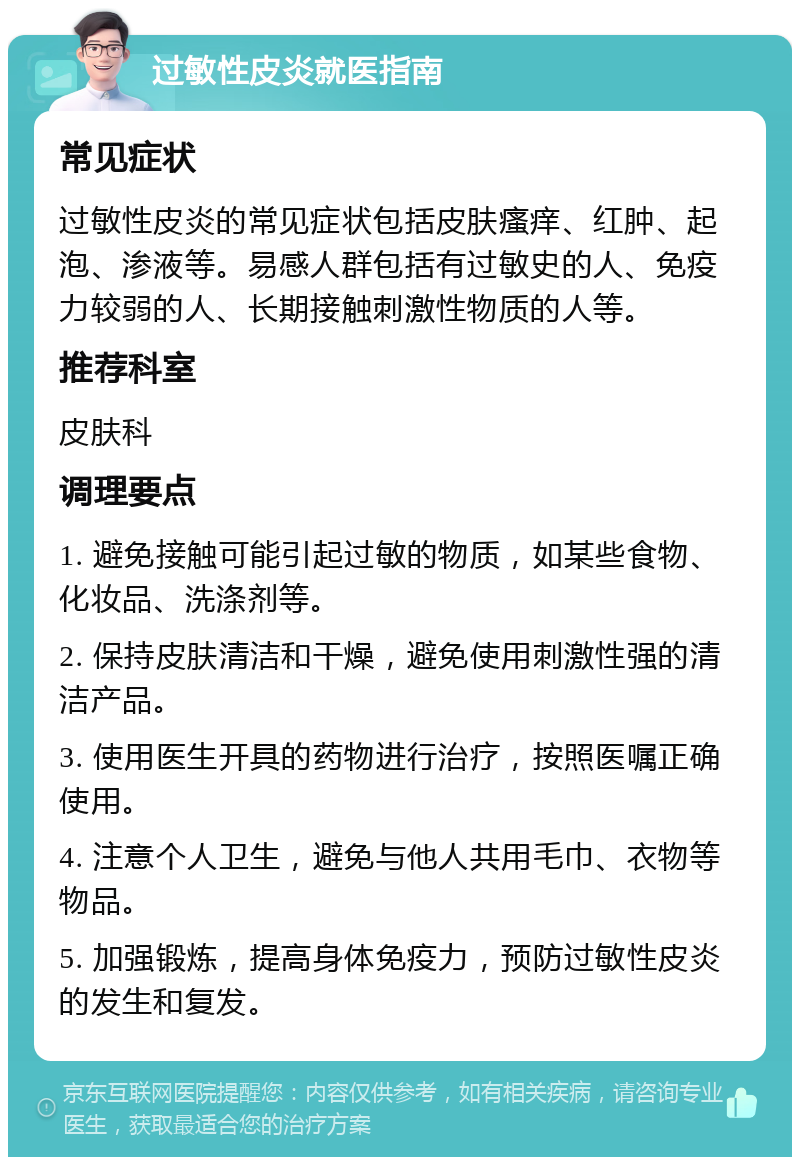 过敏性皮炎就医指南 常见症状 过敏性皮炎的常见症状包括皮肤瘙痒、红肿、起泡、渗液等。易感人群包括有过敏史的人、免疫力较弱的人、长期接触刺激性物质的人等。 推荐科室 皮肤科 调理要点 1. 避免接触可能引起过敏的物质，如某些食物、化妆品、洗涤剂等。 2. 保持皮肤清洁和干燥，避免使用刺激性强的清洁产品。 3. 使用医生开具的药物进行治疗，按照医嘱正确使用。 4. 注意个人卫生，避免与他人共用毛巾、衣物等物品。 5. 加强锻炼，提高身体免疫力，预防过敏性皮炎的发生和复发。