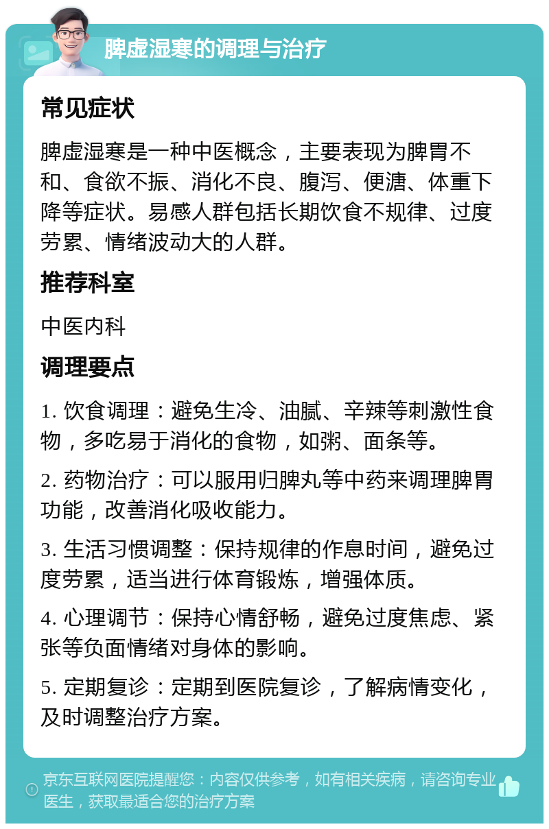 脾虚湿寒的调理与治疗 常见症状 脾虚湿寒是一种中医概念，主要表现为脾胃不和、食欲不振、消化不良、腹泻、便溏、体重下降等症状。易感人群包括长期饮食不规律、过度劳累、情绪波动大的人群。 推荐科室 中医内科 调理要点 1. 饮食调理：避免生冷、油腻、辛辣等刺激性食物，多吃易于消化的食物，如粥、面条等。 2. 药物治疗：可以服用归脾丸等中药来调理脾胃功能，改善消化吸收能力。 3. 生活习惯调整：保持规律的作息时间，避免过度劳累，适当进行体育锻炼，增强体质。 4. 心理调节：保持心情舒畅，避免过度焦虑、紧张等负面情绪对身体的影响。 5. 定期复诊：定期到医院复诊，了解病情变化，及时调整治疗方案。