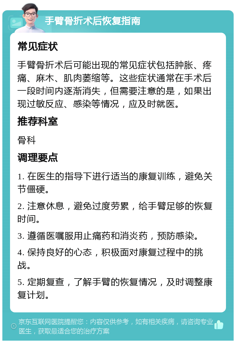 手臂骨折术后恢复指南 常见症状 手臂骨折术后可能出现的常见症状包括肿胀、疼痛、麻木、肌肉萎缩等。这些症状通常在手术后一段时间内逐渐消失，但需要注意的是，如果出现过敏反应、感染等情况，应及时就医。 推荐科室 骨科 调理要点 1. 在医生的指导下进行适当的康复训练，避免关节僵硬。 2. 注意休息，避免过度劳累，给手臂足够的恢复时间。 3. 遵循医嘱服用止痛药和消炎药，预防感染。 4. 保持良好的心态，积极面对康复过程中的挑战。 5. 定期复查，了解手臂的恢复情况，及时调整康复计划。