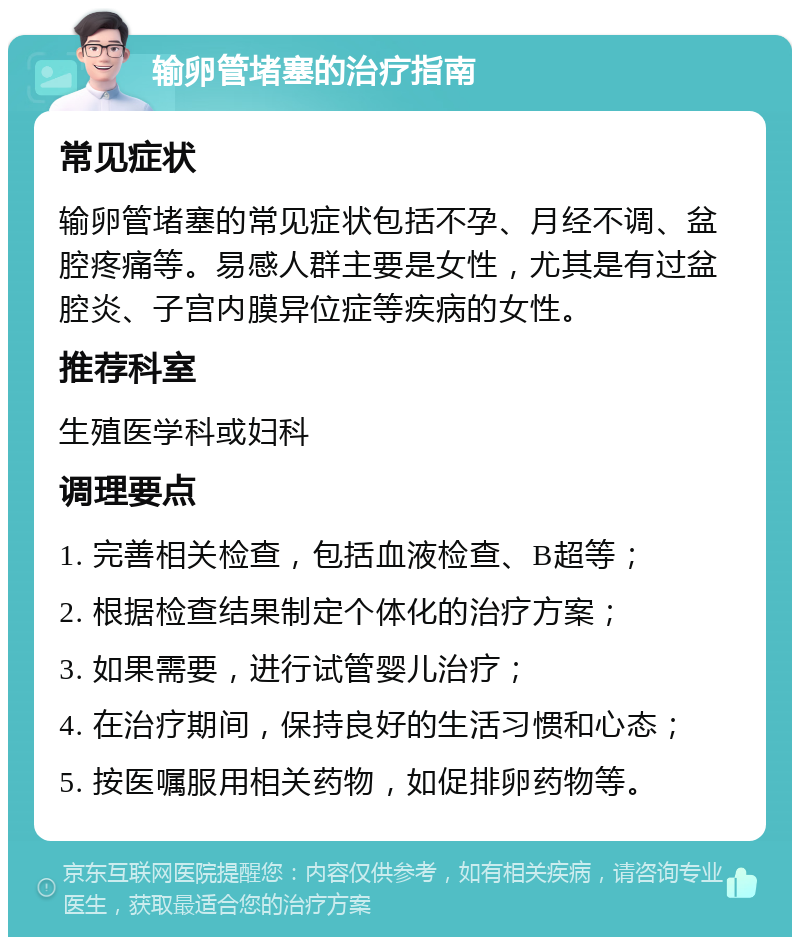 输卵管堵塞的治疗指南 常见症状 输卵管堵塞的常见症状包括不孕、月经不调、盆腔疼痛等。易感人群主要是女性，尤其是有过盆腔炎、子宫内膜异位症等疾病的女性。 推荐科室 生殖医学科或妇科 调理要点 1. 完善相关检查，包括血液检查、B超等； 2. 根据检查结果制定个体化的治疗方案； 3. 如果需要，进行试管婴儿治疗； 4. 在治疗期间，保持良好的生活习惯和心态； 5. 按医嘱服用相关药物，如促排卵药物等。