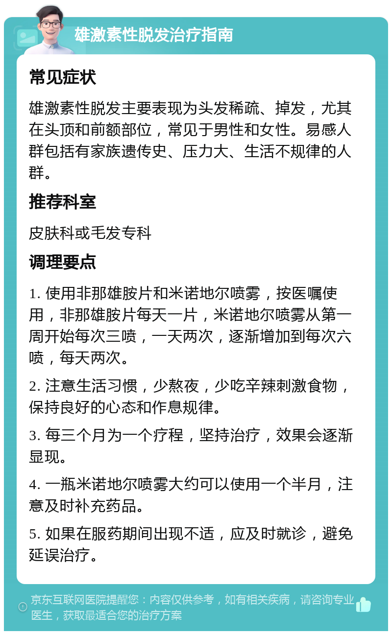 雄激素性脱发治疗指南 常见症状 雄激素性脱发主要表现为头发稀疏、掉发，尤其在头顶和前额部位，常见于男性和女性。易感人群包括有家族遗传史、压力大、生活不规律的人群。 推荐科室 皮肤科或毛发专科 调理要点 1. 使用非那雄胺片和米诺地尔喷雾，按医嘱使用，非那雄胺片每天一片，米诺地尔喷雾从第一周开始每次三喷，一天两次，逐渐增加到每次六喷，每天两次。 2. 注意生活习惯，少熬夜，少吃辛辣刺激食物，保持良好的心态和作息规律。 3. 每三个月为一个疗程，坚持治疗，效果会逐渐显现。 4. 一瓶米诺地尔喷雾大约可以使用一个半月，注意及时补充药品。 5. 如果在服药期间出现不适，应及时就诊，避免延误治疗。