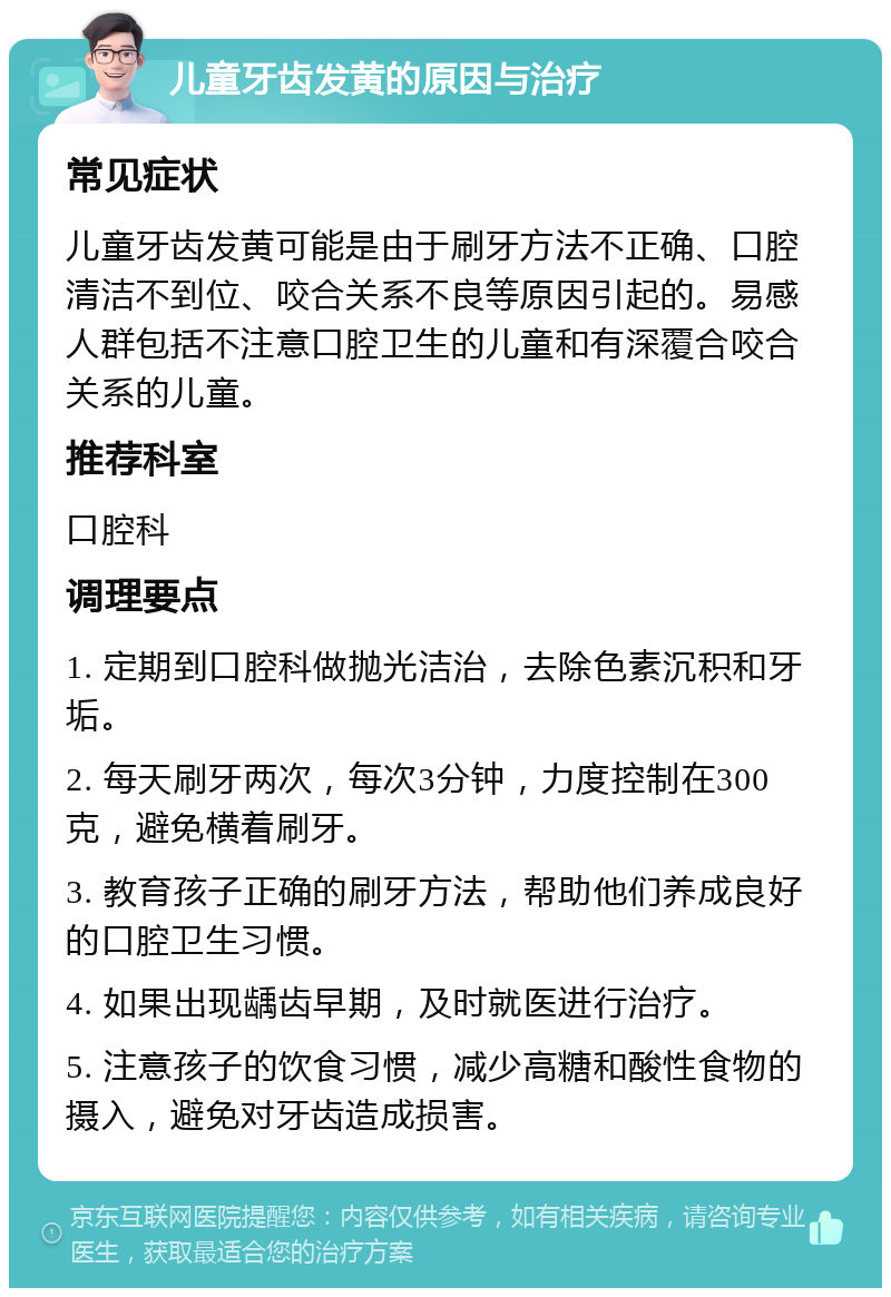 儿童牙齿发黄的原因与治疗 常见症状 儿童牙齿发黄可能是由于刷牙方法不正确、口腔清洁不到位、咬合关系不良等原因引起的。易感人群包括不注意口腔卫生的儿童和有深覆合咬合关系的儿童。 推荐科室 口腔科 调理要点 1. 定期到口腔科做抛光洁治，去除色素沉积和牙垢。 2. 每天刷牙两次，每次3分钟，力度控制在300克，避免横着刷牙。 3. 教育孩子正确的刷牙方法，帮助他们养成良好的口腔卫生习惯。 4. 如果出现龋齿早期，及时就医进行治疗。 5. 注意孩子的饮食习惯，减少高糖和酸性食物的摄入，避免对牙齿造成损害。