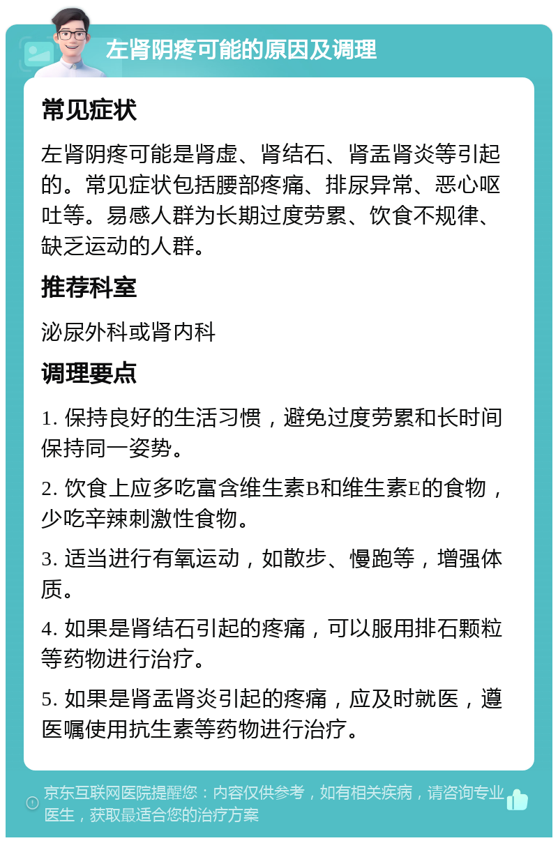 左肾阴疼可能的原因及调理 常见症状 左肾阴疼可能是肾虚、肾结石、肾盂肾炎等引起的。常见症状包括腰部疼痛、排尿异常、恶心呕吐等。易感人群为长期过度劳累、饮食不规律、缺乏运动的人群。 推荐科室 泌尿外科或肾内科 调理要点 1. 保持良好的生活习惯，避免过度劳累和长时间保持同一姿势。 2. 饮食上应多吃富含维生素B和维生素E的食物，少吃辛辣刺激性食物。 3. 适当进行有氧运动，如散步、慢跑等，增强体质。 4. 如果是肾结石引起的疼痛，可以服用排石颗粒等药物进行治疗。 5. 如果是肾盂肾炎引起的疼痛，应及时就医，遵医嘱使用抗生素等药物进行治疗。