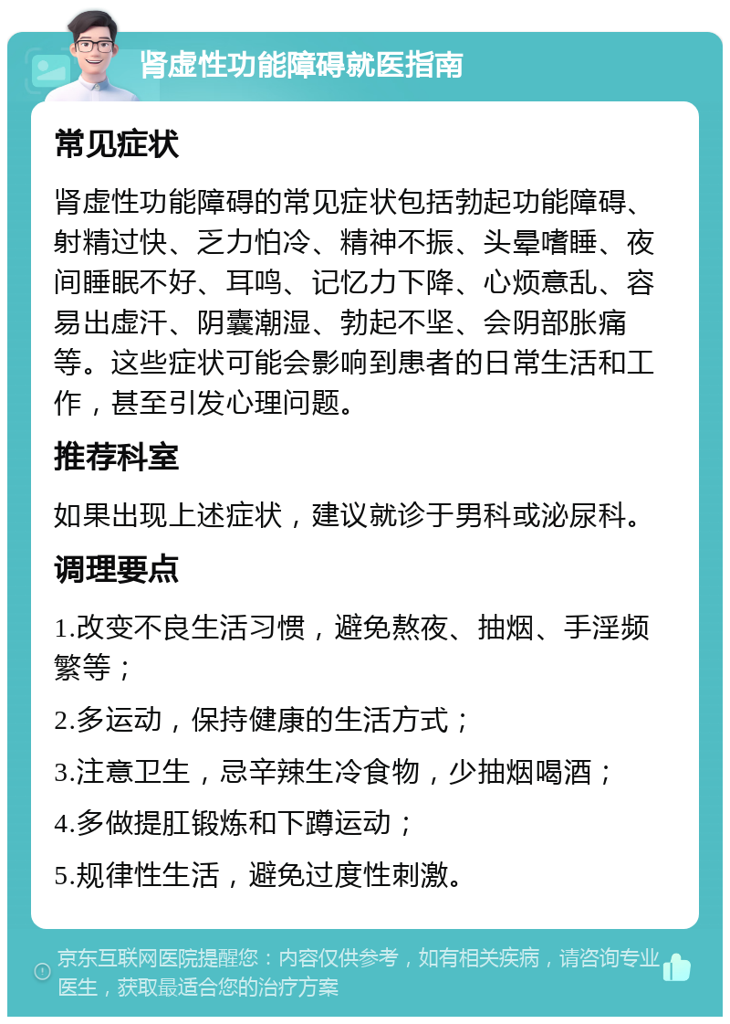 肾虚性功能障碍就医指南 常见症状 肾虚性功能障碍的常见症状包括勃起功能障碍、射精过快、乏力怕冷、精神不振、头晕嗜睡、夜间睡眠不好、耳鸣、记忆力下降、心烦意乱、容易出虚汗、阴囊潮湿、勃起不坚、会阴部胀痛等。这些症状可能会影响到患者的日常生活和工作，甚至引发心理问题。 推荐科室 如果出现上述症状，建议就诊于男科或泌尿科。 调理要点 1.改变不良生活习惯，避免熬夜、抽烟、手淫频繁等； 2.多运动，保持健康的生活方式； 3.注意卫生，忌辛辣生冷食物，少抽烟喝酒； 4.多做提肛锻炼和下蹲运动； 5.规律性生活，避免过度性刺激。