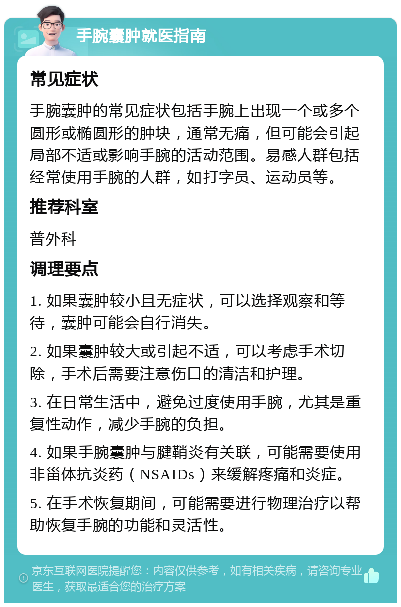 手腕囊肿就医指南 常见症状 手腕囊肿的常见症状包括手腕上出现一个或多个圆形或椭圆形的肿块，通常无痛，但可能会引起局部不适或影响手腕的活动范围。易感人群包括经常使用手腕的人群，如打字员、运动员等。 推荐科室 普外科 调理要点 1. 如果囊肿较小且无症状，可以选择观察和等待，囊肿可能会自行消失。 2. 如果囊肿较大或引起不适，可以考虑手术切除，手术后需要注意伤口的清洁和护理。 3. 在日常生活中，避免过度使用手腕，尤其是重复性动作，减少手腕的负担。 4. 如果手腕囊肿与腱鞘炎有关联，可能需要使用非甾体抗炎药（NSAIDs）来缓解疼痛和炎症。 5. 在手术恢复期间，可能需要进行物理治疗以帮助恢复手腕的功能和灵活性。