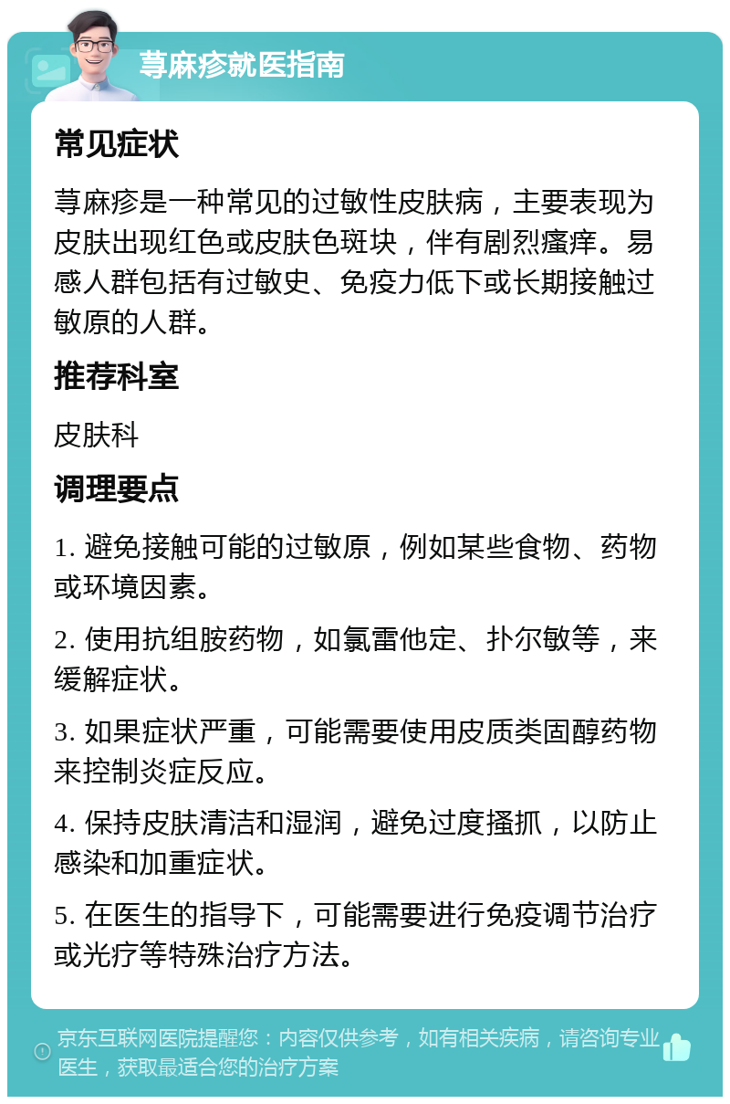 荨麻疹就医指南 常见症状 荨麻疹是一种常见的过敏性皮肤病，主要表现为皮肤出现红色或皮肤色斑块，伴有剧烈瘙痒。易感人群包括有过敏史、免疫力低下或长期接触过敏原的人群。 推荐科室 皮肤科 调理要点 1. 避免接触可能的过敏原，例如某些食物、药物或环境因素。 2. 使用抗组胺药物，如氯雷他定、扑尔敏等，来缓解症状。 3. 如果症状严重，可能需要使用皮质类固醇药物来控制炎症反应。 4. 保持皮肤清洁和湿润，避免过度搔抓，以防止感染和加重症状。 5. 在医生的指导下，可能需要进行免疫调节治疗或光疗等特殊治疗方法。