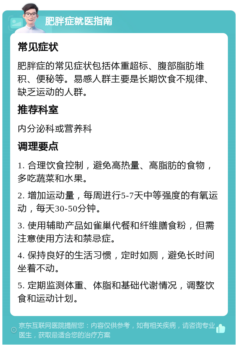 肥胖症就医指南 常见症状 肥胖症的常见症状包括体重超标、腹部脂肪堆积、便秘等。易感人群主要是长期饮食不规律、缺乏运动的人群。 推荐科室 内分泌科或营养科 调理要点 1. 合理饮食控制，避免高热量、高脂肪的食物，多吃蔬菜和水果。 2. 增加运动量，每周进行5-7天中等强度的有氧运动，每天30-50分钟。 3. 使用辅助产品如雀巢代餐和纤维膳食粉，但需注意使用方法和禁忌症。 4. 保持良好的生活习惯，定时如厕，避免长时间坐着不动。 5. 定期监测体重、体脂和基础代谢情况，调整饮食和运动计划。