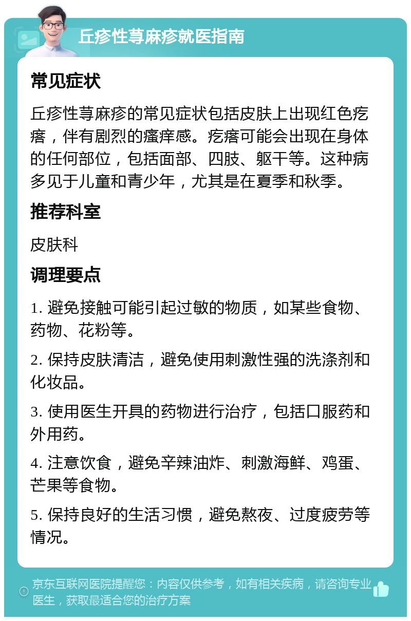 丘疹性荨麻疹就医指南 常见症状 丘疹性荨麻疹的常见症状包括皮肤上出现红色疙瘩，伴有剧烈的瘙痒感。疙瘩可能会出现在身体的任何部位，包括面部、四肢、躯干等。这种病多见于儿童和青少年，尤其是在夏季和秋季。 推荐科室 皮肤科 调理要点 1. 避免接触可能引起过敏的物质，如某些食物、药物、花粉等。 2. 保持皮肤清洁，避免使用刺激性强的洗涤剂和化妆品。 3. 使用医生开具的药物进行治疗，包括口服药和外用药。 4. 注意饮食，避免辛辣油炸、刺激海鲜、鸡蛋、芒果等食物。 5. 保持良好的生活习惯，避免熬夜、过度疲劳等情况。