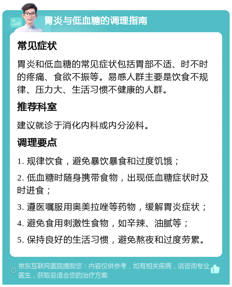 胃炎与低血糖的调理指南 常见症状 胃炎和低血糖的常见症状包括胃部不适、时不时的疼痛、食欲不振等。易感人群主要是饮食不规律、压力大、生活习惯不健康的人群。 推荐科室 建议就诊于消化内科或内分泌科。 调理要点 1. 规律饮食，避免暴饮暴食和过度饥饿； 2. 低血糖时随身携带食物，出现低血糖症状时及时进食； 3. 遵医嘱服用奥美拉唑等药物，缓解胃炎症状； 4. 避免食用刺激性食物，如辛辣、油腻等； 5. 保持良好的生活习惯，避免熬夜和过度劳累。