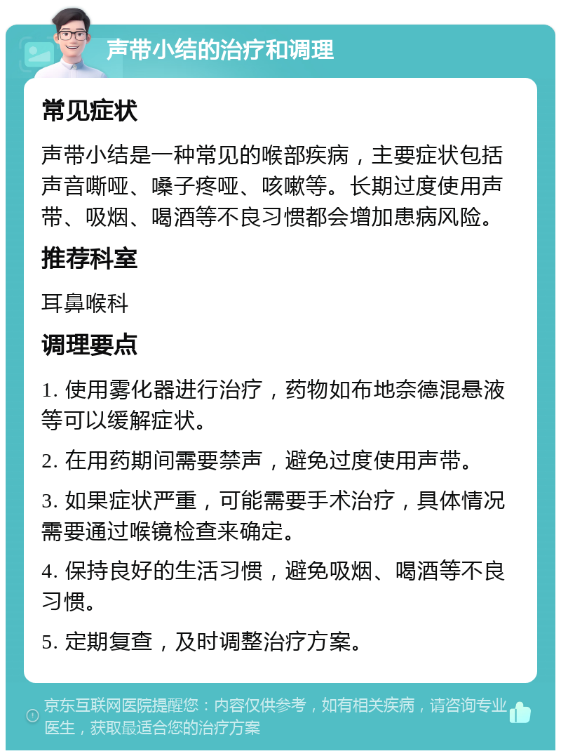 声带小结的治疗和调理 常见症状 声带小结是一种常见的喉部疾病，主要症状包括声音嘶哑、嗓子疼哑、咳嗽等。长期过度使用声带、吸烟、喝酒等不良习惯都会增加患病风险。 推荐科室 耳鼻喉科 调理要点 1. 使用雾化器进行治疗，药物如布地奈德混悬液等可以缓解症状。 2. 在用药期间需要禁声，避免过度使用声带。 3. 如果症状严重，可能需要手术治疗，具体情况需要通过喉镜检查来确定。 4. 保持良好的生活习惯，避免吸烟、喝酒等不良习惯。 5. 定期复查，及时调整治疗方案。