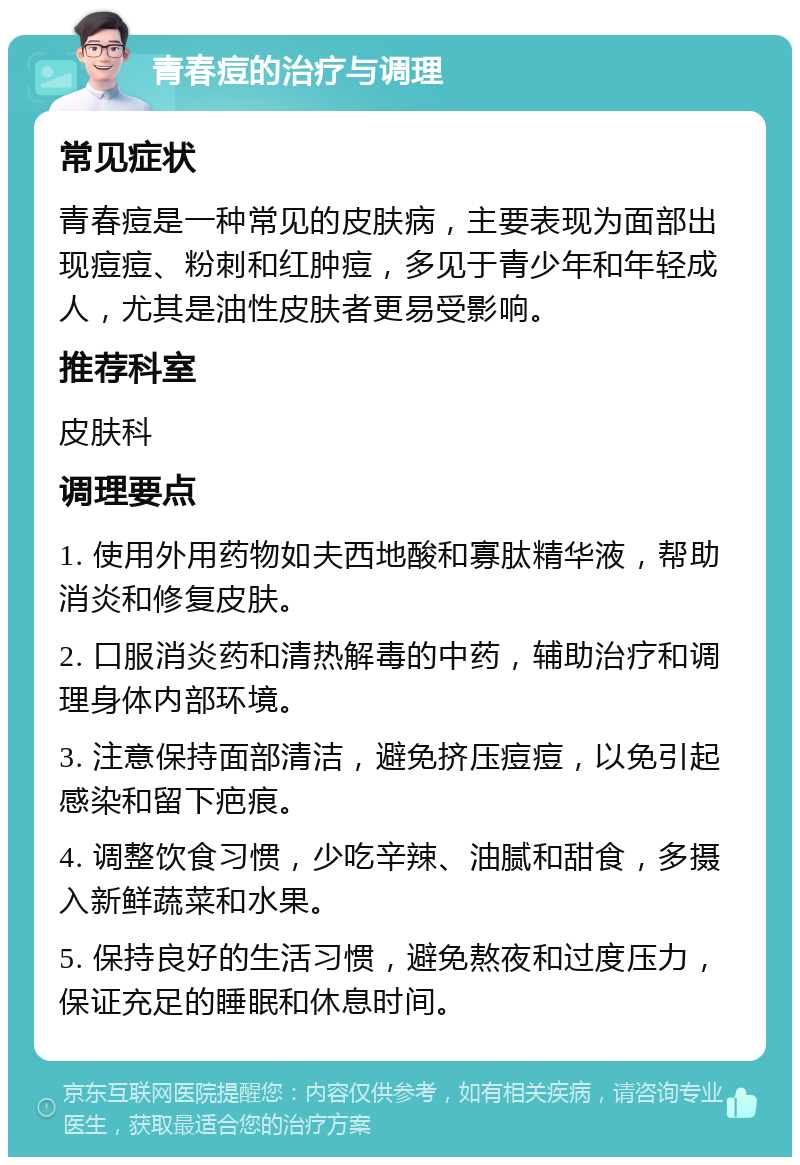 青春痘的治疗与调理 常见症状 青春痘是一种常见的皮肤病，主要表现为面部出现痘痘、粉刺和红肿痘，多见于青少年和年轻成人，尤其是油性皮肤者更易受影响。 推荐科室 皮肤科 调理要点 1. 使用外用药物如夫西地酸和寡肽精华液，帮助消炎和修复皮肤。 2. 口服消炎药和清热解毒的中药，辅助治疗和调理身体内部环境。 3. 注意保持面部清洁，避免挤压痘痘，以免引起感染和留下疤痕。 4. 调整饮食习惯，少吃辛辣、油腻和甜食，多摄入新鲜蔬菜和水果。 5. 保持良好的生活习惯，避免熬夜和过度压力，保证充足的睡眠和休息时间。