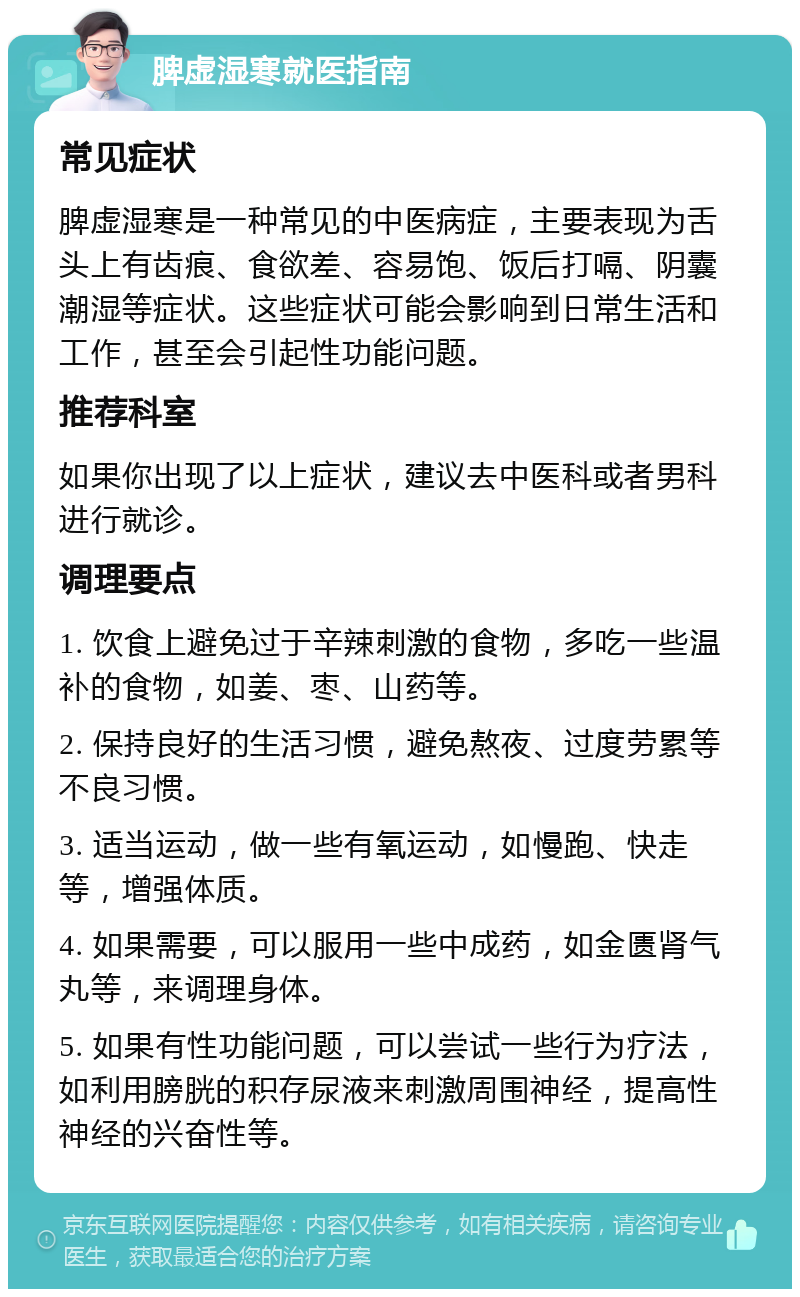 脾虚湿寒就医指南 常见症状 脾虚湿寒是一种常见的中医病症，主要表现为舌头上有齿痕、食欲差、容易饱、饭后打嗝、阴囊潮湿等症状。这些症状可能会影响到日常生活和工作，甚至会引起性功能问题。 推荐科室 如果你出现了以上症状，建议去中医科或者男科进行就诊。 调理要点 1. 饮食上避免过于辛辣刺激的食物，多吃一些温补的食物，如姜、枣、山药等。 2. 保持良好的生活习惯，避免熬夜、过度劳累等不良习惯。 3. 适当运动，做一些有氧运动，如慢跑、快走等，增强体质。 4. 如果需要，可以服用一些中成药，如金匮肾气丸等，来调理身体。 5. 如果有性功能问题，可以尝试一些行为疗法，如利用膀胱的积存尿液来刺激周围神经，提高性神经的兴奋性等。