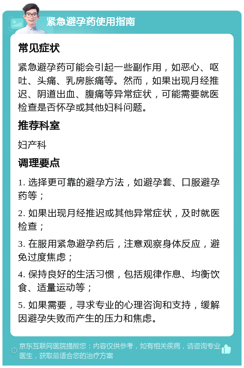 紧急避孕药使用指南 常见症状 紧急避孕药可能会引起一些副作用，如恶心、呕吐、头痛、乳房胀痛等。然而，如果出现月经推迟、阴道出血、腹痛等异常症状，可能需要就医检查是否怀孕或其他妇科问题。 推荐科室 妇产科 调理要点 1. 选择更可靠的避孕方法，如避孕套、口服避孕药等； 2. 如果出现月经推迟或其他异常症状，及时就医检查； 3. 在服用紧急避孕药后，注意观察身体反应，避免过度焦虑； 4. 保持良好的生活习惯，包括规律作息、均衡饮食、适量运动等； 5. 如果需要，寻求专业的心理咨询和支持，缓解因避孕失败而产生的压力和焦虑。