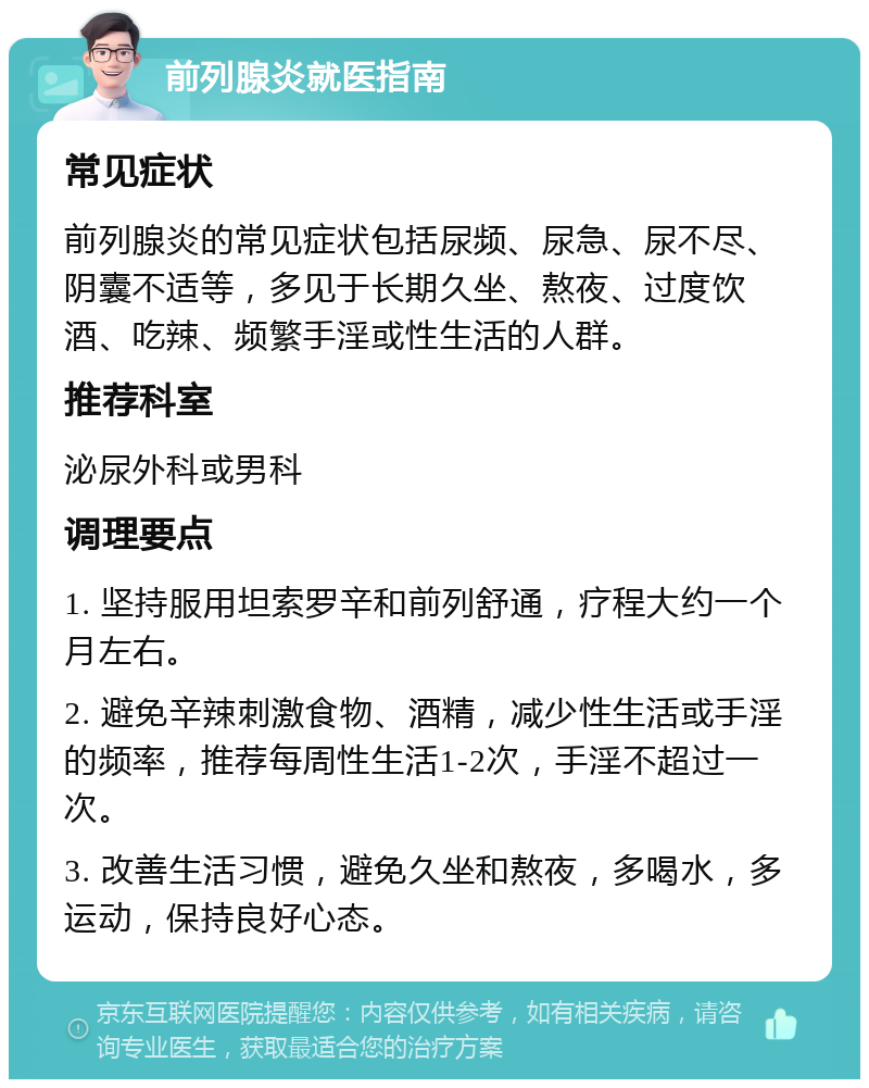 前列腺炎就医指南 常见症状 前列腺炎的常见症状包括尿频、尿急、尿不尽、阴囊不适等，多见于长期久坐、熬夜、过度饮酒、吃辣、频繁手淫或性生活的人群。 推荐科室 泌尿外科或男科 调理要点 1. 坚持服用坦索罗辛和前列舒通，疗程大约一个月左右。 2. 避免辛辣刺激食物、酒精，减少性生活或手淫的频率，推荐每周性生活1-2次，手淫不超过一次。 3. 改善生活习惯，避免久坐和熬夜，多喝水，多运动，保持良好心态。