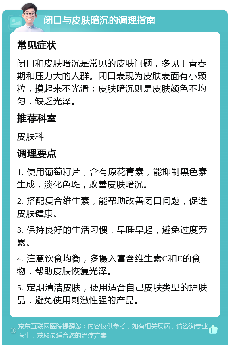 闭口与皮肤暗沉的调理指南 常见症状 闭口和皮肤暗沉是常见的皮肤问题，多见于青春期和压力大的人群。闭口表现为皮肤表面有小颗粒，摸起来不光滑；皮肤暗沉则是皮肤颜色不均匀，缺乏光泽。 推荐科室 皮肤科 调理要点 1. 使用葡萄籽片，含有原花青素，能抑制黑色素生成，淡化色斑，改善皮肤暗沉。 2. 搭配复合维生素，能帮助改善闭口问题，促进皮肤健康。 3. 保持良好的生活习惯，早睡早起，避免过度劳累。 4. 注意饮食均衡，多摄入富含维生素C和E的食物，帮助皮肤恢复光泽。 5. 定期清洁皮肤，使用适合自己皮肤类型的护肤品，避免使用刺激性强的产品。