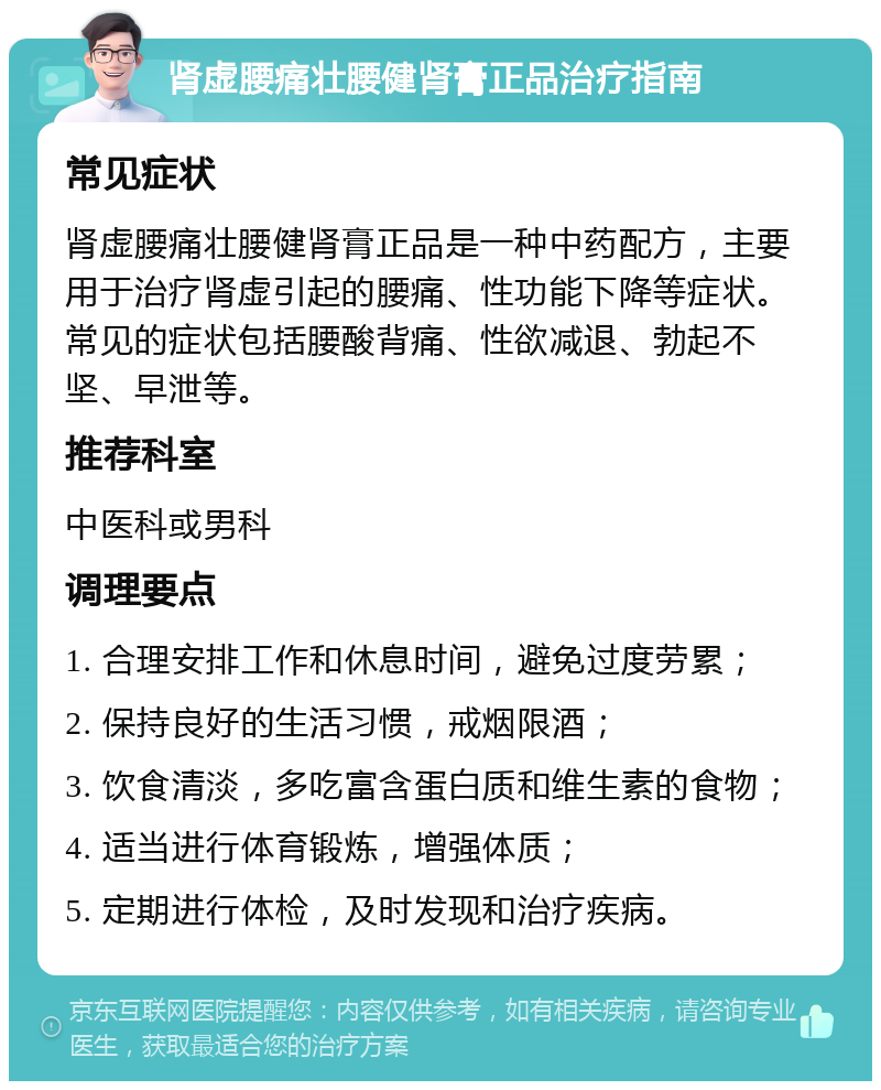 肾虚腰痛壮腰健肾膏正品治疗指南 常见症状 肾虚腰痛壮腰健肾膏正品是一种中药配方，主要用于治疗肾虚引起的腰痛、性功能下降等症状。常见的症状包括腰酸背痛、性欲减退、勃起不坚、早泄等。 推荐科室 中医科或男科 调理要点 1. 合理安排工作和休息时间，避免过度劳累； 2. 保持良好的生活习惯，戒烟限酒； 3. 饮食清淡，多吃富含蛋白质和维生素的食物； 4. 适当进行体育锻炼，增强体质； 5. 定期进行体检，及时发现和治疗疾病。