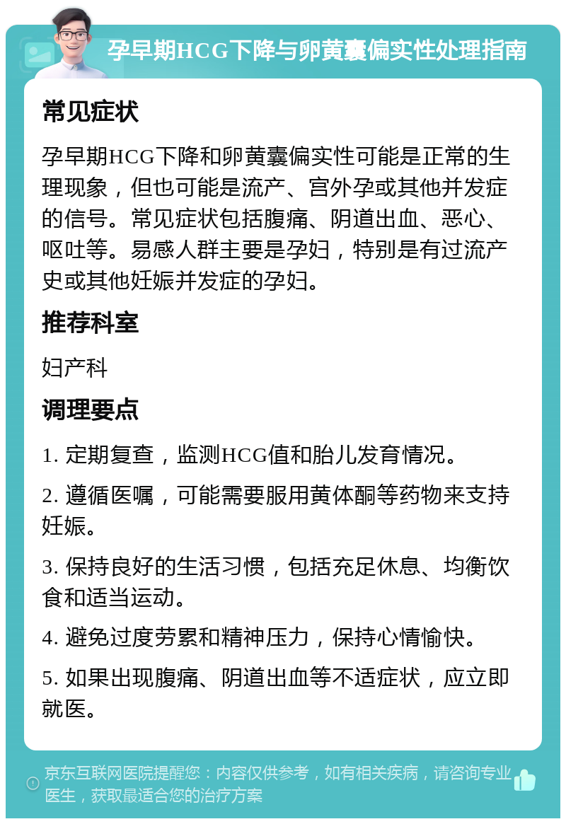 孕早期HCG下降与卵黄囊偏实性处理指南 常见症状 孕早期HCG下降和卵黄囊偏实性可能是正常的生理现象，但也可能是流产、宫外孕或其他并发症的信号。常见症状包括腹痛、阴道出血、恶心、呕吐等。易感人群主要是孕妇，特别是有过流产史或其他妊娠并发症的孕妇。 推荐科室 妇产科 调理要点 1. 定期复查，监测HCG值和胎儿发育情况。 2. 遵循医嘱，可能需要服用黄体酮等药物来支持妊娠。 3. 保持良好的生活习惯，包括充足休息、均衡饮食和适当运动。 4. 避免过度劳累和精神压力，保持心情愉快。 5. 如果出现腹痛、阴道出血等不适症状，应立即就医。