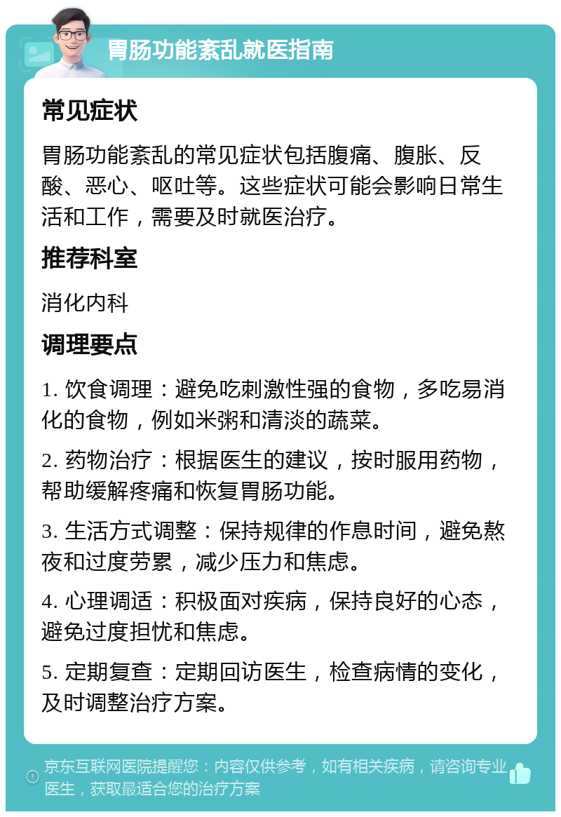 胃肠功能紊乱就医指南 常见症状 胃肠功能紊乱的常见症状包括腹痛、腹胀、反酸、恶心、呕吐等。这些症状可能会影响日常生活和工作，需要及时就医治疗。 推荐科室 消化内科 调理要点 1. 饮食调理：避免吃刺激性强的食物，多吃易消化的食物，例如米粥和清淡的蔬菜。 2. 药物治疗：根据医生的建议，按时服用药物，帮助缓解疼痛和恢复胃肠功能。 3. 生活方式调整：保持规律的作息时间，避免熬夜和过度劳累，减少压力和焦虑。 4. 心理调适：积极面对疾病，保持良好的心态，避免过度担忧和焦虑。 5. 定期复查：定期回访医生，检查病情的变化，及时调整治疗方案。