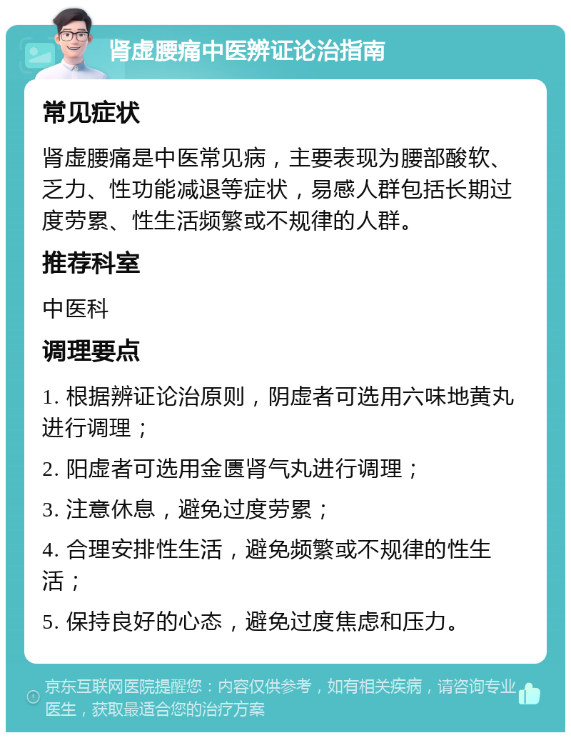 肾虚腰痛中医辨证论治指南 常见症状 肾虚腰痛是中医常见病，主要表现为腰部酸软、乏力、性功能减退等症状，易感人群包括长期过度劳累、性生活频繁或不规律的人群。 推荐科室 中医科 调理要点 1. 根据辨证论治原则，阴虚者可选用六味地黄丸进行调理； 2. 阳虚者可选用金匮肾气丸进行调理； 3. 注意休息，避免过度劳累； 4. 合理安排性生活，避免频繁或不规律的性生活； 5. 保持良好的心态，避免过度焦虑和压力。