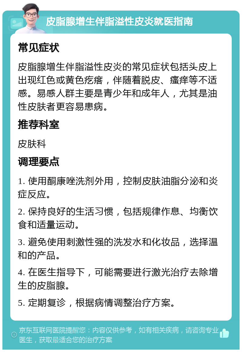 皮脂腺增生伴脂溢性皮炎就医指南 常见症状 皮脂腺增生伴脂溢性皮炎的常见症状包括头皮上出现红色或黄色疙瘩，伴随着脱皮、瘙痒等不适感。易感人群主要是青少年和成年人，尤其是油性皮肤者更容易患病。 推荐科室 皮肤科 调理要点 1. 使用酮康唑洗剂外用，控制皮肤油脂分泌和炎症反应。 2. 保持良好的生活习惯，包括规律作息、均衡饮食和适量运动。 3. 避免使用刺激性强的洗发水和化妆品，选择温和的产品。 4. 在医生指导下，可能需要进行激光治疗去除增生的皮脂腺。 5. 定期复诊，根据病情调整治疗方案。