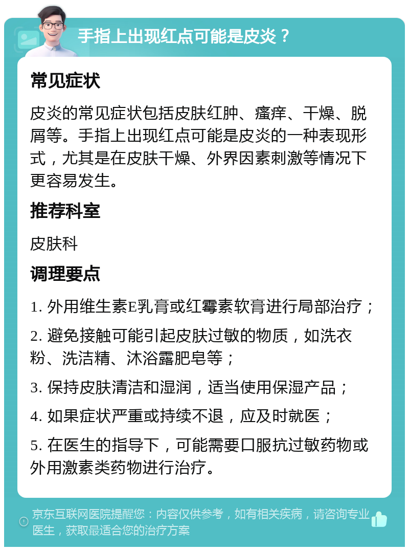 手指上出现红点可能是皮炎？ 常见症状 皮炎的常见症状包括皮肤红肿、瘙痒、干燥、脱屑等。手指上出现红点可能是皮炎的一种表现形式，尤其是在皮肤干燥、外界因素刺激等情况下更容易发生。 推荐科室 皮肤科 调理要点 1. 外用维生素E乳膏或红霉素软膏进行局部治疗； 2. 避免接触可能引起皮肤过敏的物质，如洗衣粉、洗洁精、沐浴露肥皂等； 3. 保持皮肤清洁和湿润，适当使用保湿产品； 4. 如果症状严重或持续不退，应及时就医； 5. 在医生的指导下，可能需要口服抗过敏药物或外用激素类药物进行治疗。