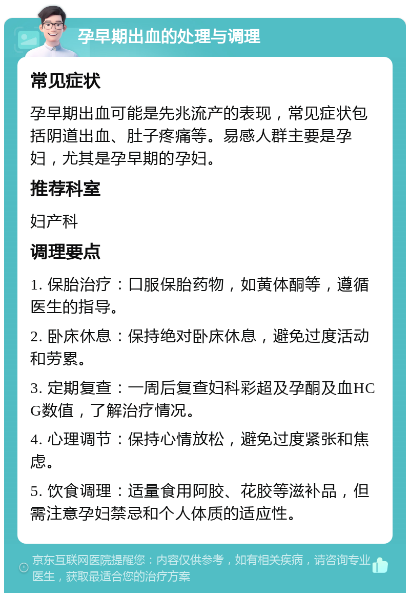 孕早期出血的处理与调理 常见症状 孕早期出血可能是先兆流产的表现，常见症状包括阴道出血、肚子疼痛等。易感人群主要是孕妇，尤其是孕早期的孕妇。 推荐科室 妇产科 调理要点 1. 保胎治疗：口服保胎药物，如黄体酮等，遵循医生的指导。 2. 卧床休息：保持绝对卧床休息，避免过度活动和劳累。 3. 定期复查：一周后复查妇科彩超及孕酮及血HCG数值，了解治疗情况。 4. 心理调节：保持心情放松，避免过度紧张和焦虑。 5. 饮食调理：适量食用阿胶、花胶等滋补品，但需注意孕妇禁忌和个人体质的适应性。