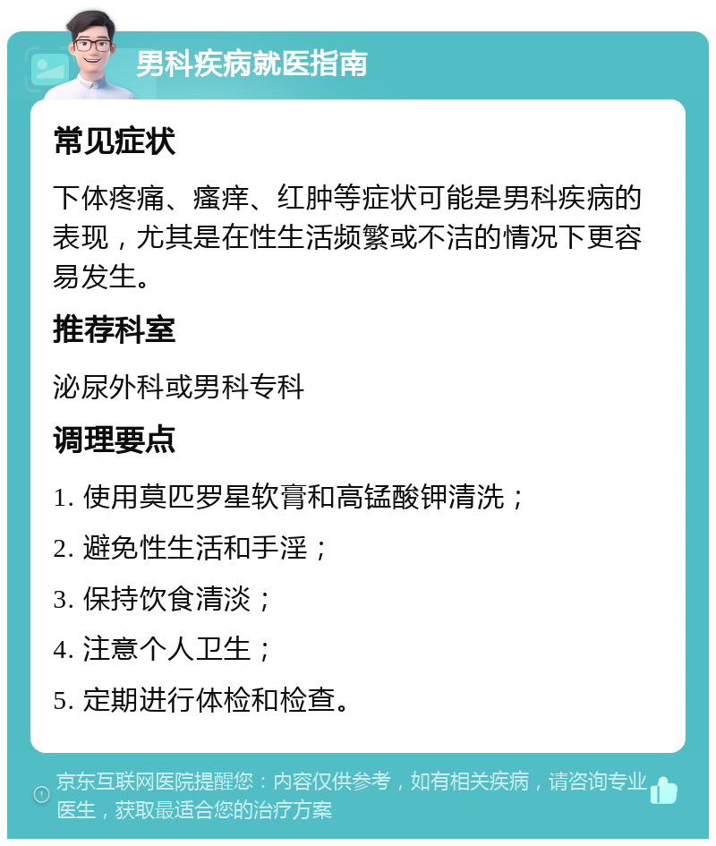 男科疾病就医指南 常见症状 下体疼痛、瘙痒、红肿等症状可能是男科疾病的表现，尤其是在性生活频繁或不洁的情况下更容易发生。 推荐科室 泌尿外科或男科专科 调理要点 1. 使用莫匹罗星软膏和高锰酸钾清洗； 2. 避免性生活和手淫； 3. 保持饮食清淡； 4. 注意个人卫生； 5. 定期进行体检和检查。