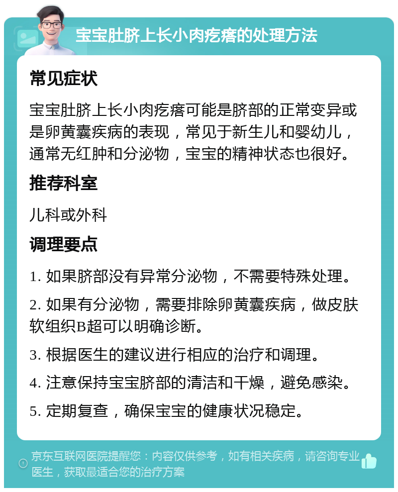 宝宝肚脐上长小肉疙瘩的处理方法 常见症状 宝宝肚脐上长小肉疙瘩可能是脐部的正常变异或是卵黄囊疾病的表现，常见于新生儿和婴幼儿，通常无红肿和分泌物，宝宝的精神状态也很好。 推荐科室 儿科或外科 调理要点 1. 如果脐部没有异常分泌物，不需要特殊处理。 2. 如果有分泌物，需要排除卵黄囊疾病，做皮肤软组织B超可以明确诊断。 3. 根据医生的建议进行相应的治疗和调理。 4. 注意保持宝宝脐部的清洁和干燥，避免感染。 5. 定期复查，确保宝宝的健康状况稳定。