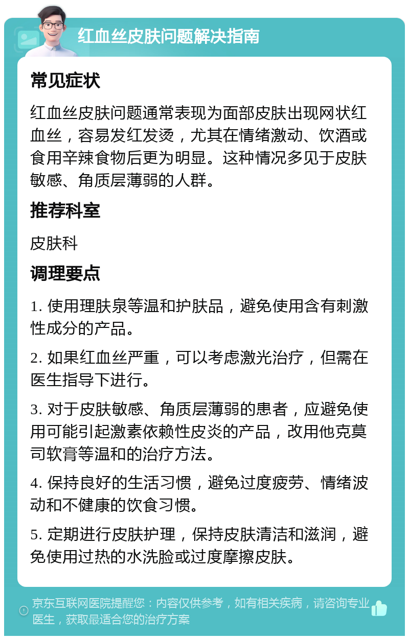 红血丝皮肤问题解决指南 常见症状 红血丝皮肤问题通常表现为面部皮肤出现网状红血丝，容易发红发烫，尤其在情绪激动、饮酒或食用辛辣食物后更为明显。这种情况多见于皮肤敏感、角质层薄弱的人群。 推荐科室 皮肤科 调理要点 1. 使用理肤泉等温和护肤品，避免使用含有刺激性成分的产品。 2. 如果红血丝严重，可以考虑激光治疗，但需在医生指导下进行。 3. 对于皮肤敏感、角质层薄弱的患者，应避免使用可能引起激素依赖性皮炎的产品，改用他克莫司软膏等温和的治疗方法。 4. 保持良好的生活习惯，避免过度疲劳、情绪波动和不健康的饮食习惯。 5. 定期进行皮肤护理，保持皮肤清洁和滋润，避免使用过热的水洗脸或过度摩擦皮肤。