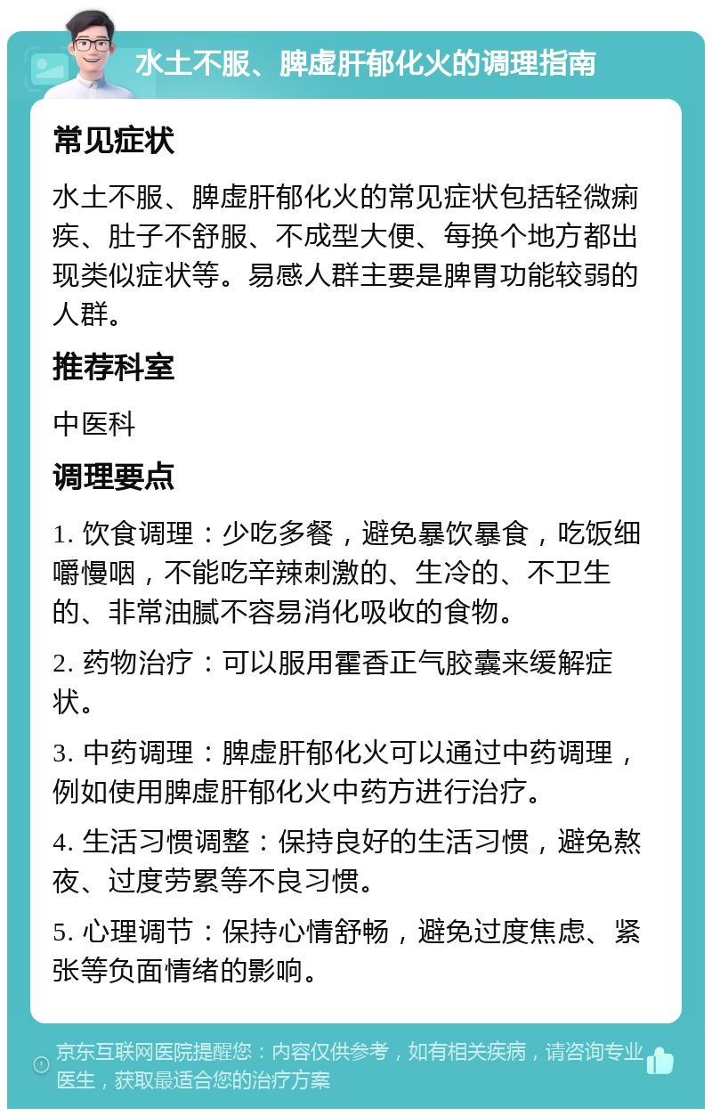 水土不服、脾虚肝郁化火的调理指南 常见症状 水土不服、脾虚肝郁化火的常见症状包括轻微痢疾、肚子不舒服、不成型大便、每换个地方都出现类似症状等。易感人群主要是脾胃功能较弱的人群。 推荐科室 中医科 调理要点 1. 饮食调理：少吃多餐，避免暴饮暴食，吃饭细嚼慢咽，不能吃辛辣刺激的、生冷的、不卫生的、非常油腻不容易消化吸收的食物。 2. 药物治疗：可以服用霍香正气胶囊来缓解症状。 3. 中药调理：脾虚肝郁化火可以通过中药调理，例如使用脾虚肝郁化火中药方进行治疗。 4. 生活习惯调整：保持良好的生活习惯，避免熬夜、过度劳累等不良习惯。 5. 心理调节：保持心情舒畅，避免过度焦虑、紧张等负面情绪的影响。