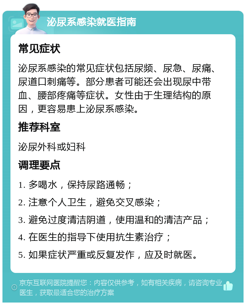 泌尿系感染就医指南 常见症状 泌尿系感染的常见症状包括尿频、尿急、尿痛、尿道口刺痛等。部分患者可能还会出现尿中带血、腰部疼痛等症状。女性由于生理结构的原因，更容易患上泌尿系感染。 推荐科室 泌尿外科或妇科 调理要点 1. 多喝水，保持尿路通畅； 2. 注意个人卫生，避免交叉感染； 3. 避免过度清洁阴道，使用温和的清洁产品； 4. 在医生的指导下使用抗生素治疗； 5. 如果症状严重或反复发作，应及时就医。