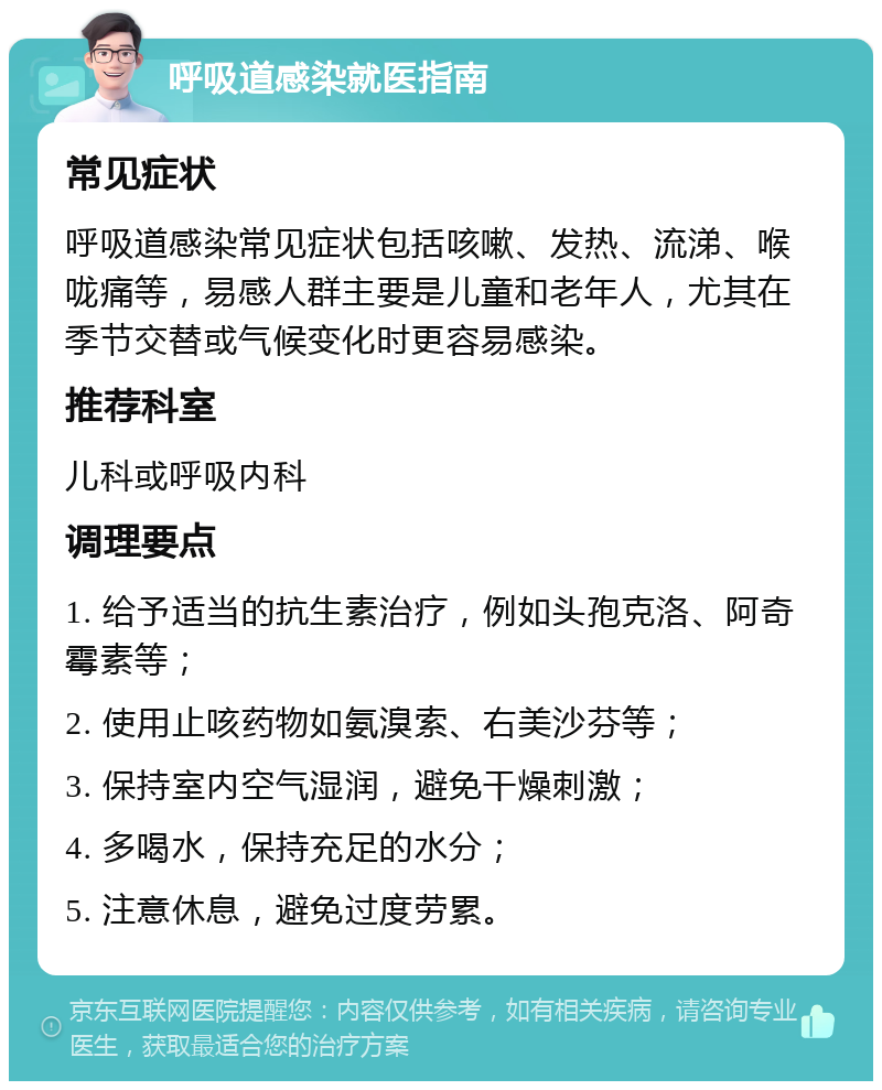 呼吸道感染就医指南 常见症状 呼吸道感染常见症状包括咳嗽、发热、流涕、喉咙痛等，易感人群主要是儿童和老年人，尤其在季节交替或气候变化时更容易感染。 推荐科室 儿科或呼吸内科 调理要点 1. 给予适当的抗生素治疗，例如头孢克洛、阿奇霉素等； 2. 使用止咳药物如氨溴索、右美沙芬等； 3. 保持室内空气湿润，避免干燥刺激； 4. 多喝水，保持充足的水分； 5. 注意休息，避免过度劳累。