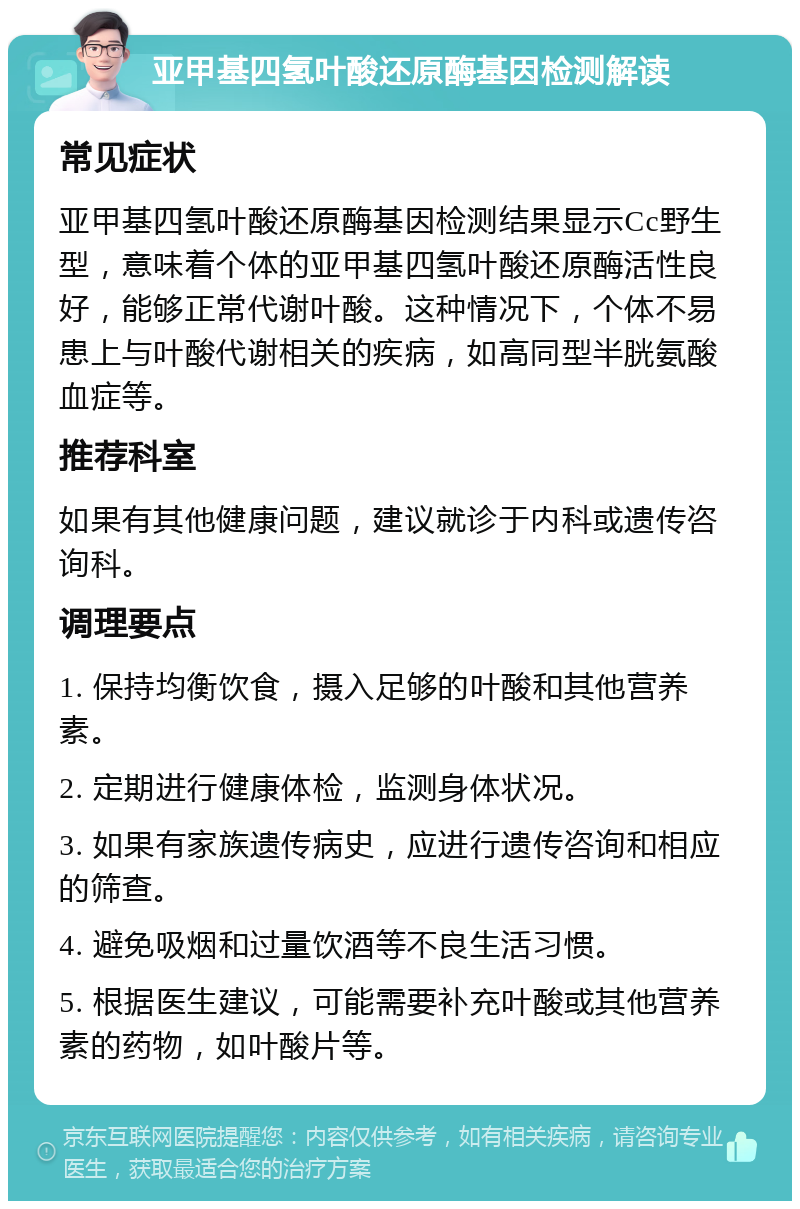 亚甲基四氢叶酸还原酶基因检测解读 常见症状 亚甲基四氢叶酸还原酶基因检测结果显示Cc野生型，意味着个体的亚甲基四氢叶酸还原酶活性良好，能够正常代谢叶酸。这种情况下，个体不易患上与叶酸代谢相关的疾病，如高同型半胱氨酸血症等。 推荐科室 如果有其他健康问题，建议就诊于内科或遗传咨询科。 调理要点 1. 保持均衡饮食，摄入足够的叶酸和其他营养素。 2. 定期进行健康体检，监测身体状况。 3. 如果有家族遗传病史，应进行遗传咨询和相应的筛查。 4. 避免吸烟和过量饮酒等不良生活习惯。 5. 根据医生建议，可能需要补充叶酸或其他营养素的药物，如叶酸片等。