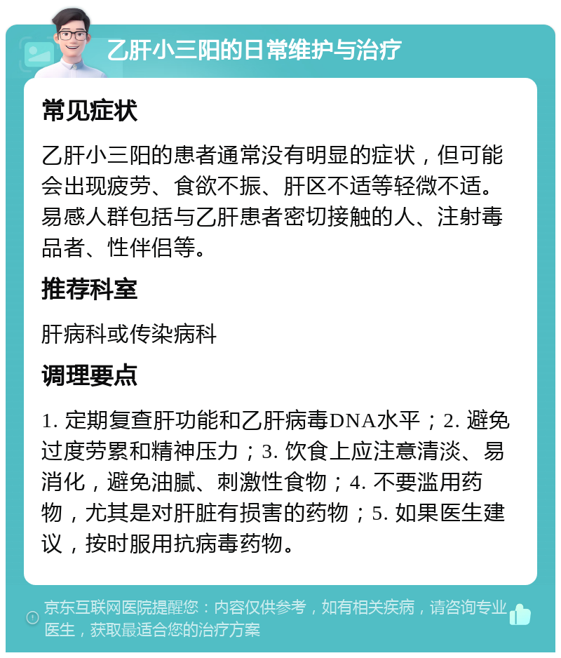 乙肝小三阳的日常维护与治疗 常见症状 乙肝小三阳的患者通常没有明显的症状，但可能会出现疲劳、食欲不振、肝区不适等轻微不适。易感人群包括与乙肝患者密切接触的人、注射毒品者、性伴侣等。 推荐科室 肝病科或传染病科 调理要点 1. 定期复查肝功能和乙肝病毒DNA水平；2. 避免过度劳累和精神压力；3. 饮食上应注意清淡、易消化，避免油腻、刺激性食物；4. 不要滥用药物，尤其是对肝脏有损害的药物；5. 如果医生建议，按时服用抗病毒药物。