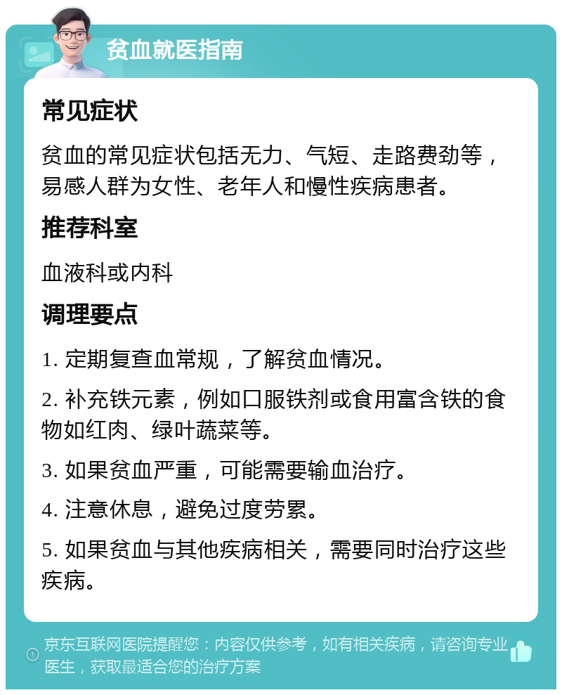 贫血就医指南 常见症状 贫血的常见症状包括无力、气短、走路费劲等，易感人群为女性、老年人和慢性疾病患者。 推荐科室 血液科或内科 调理要点 1. 定期复查血常规，了解贫血情况。 2. 补充铁元素，例如口服铁剂或食用富含铁的食物如红肉、绿叶蔬菜等。 3. 如果贫血严重，可能需要输血治疗。 4. 注意休息，避免过度劳累。 5. 如果贫血与其他疾病相关，需要同时治疗这些疾病。