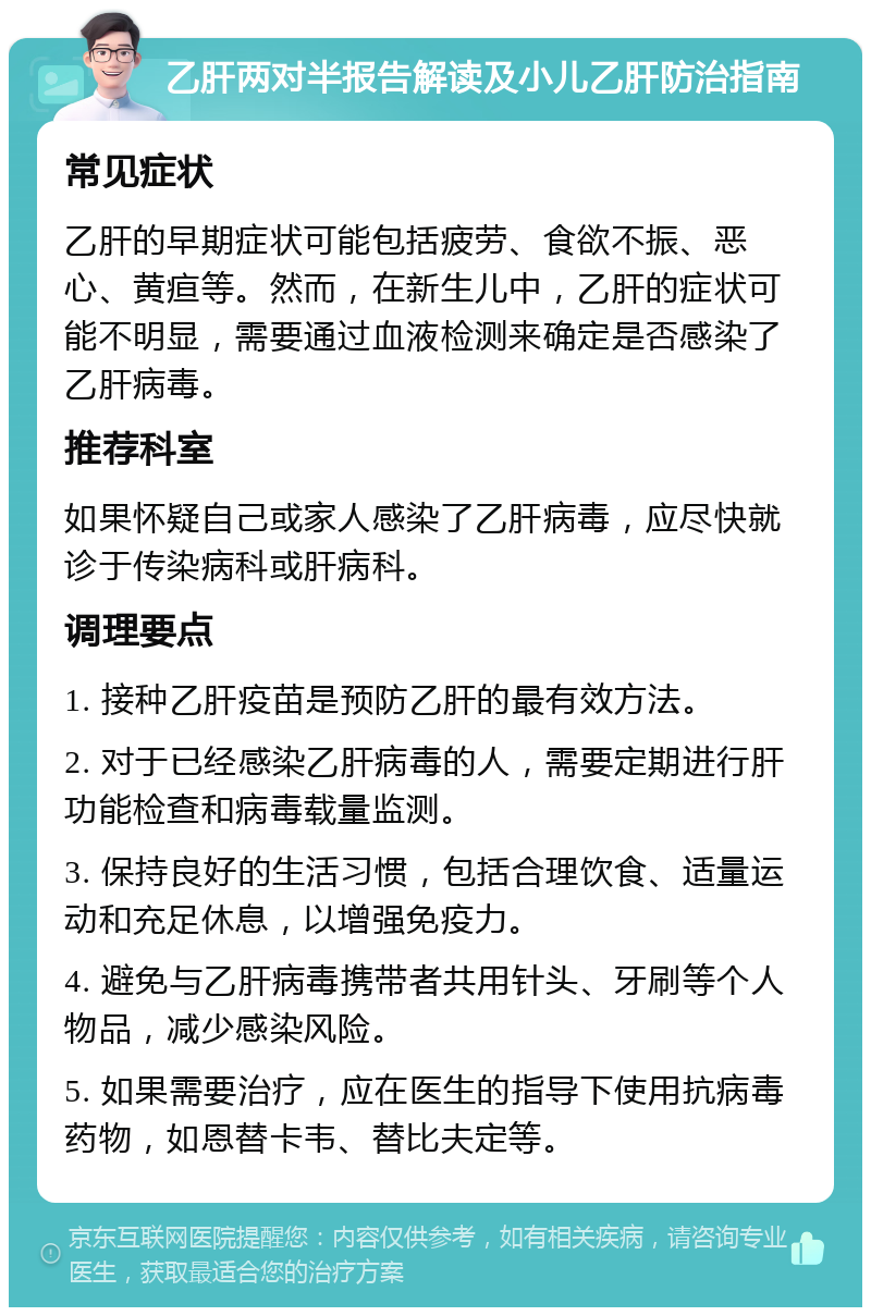 乙肝两对半报告解读及小儿乙肝防治指南 常见症状 乙肝的早期症状可能包括疲劳、食欲不振、恶心、黄疸等。然而，在新生儿中，乙肝的症状可能不明显，需要通过血液检测来确定是否感染了乙肝病毒。 推荐科室 如果怀疑自己或家人感染了乙肝病毒，应尽快就诊于传染病科或肝病科。 调理要点 1. 接种乙肝疫苗是预防乙肝的最有效方法。 2. 对于已经感染乙肝病毒的人，需要定期进行肝功能检查和病毒载量监测。 3. 保持良好的生活习惯，包括合理饮食、适量运动和充足休息，以增强免疫力。 4. 避免与乙肝病毒携带者共用针头、牙刷等个人物品，减少感染风险。 5. 如果需要治疗，应在医生的指导下使用抗病毒药物，如恩替卡韦、替比夫定等。