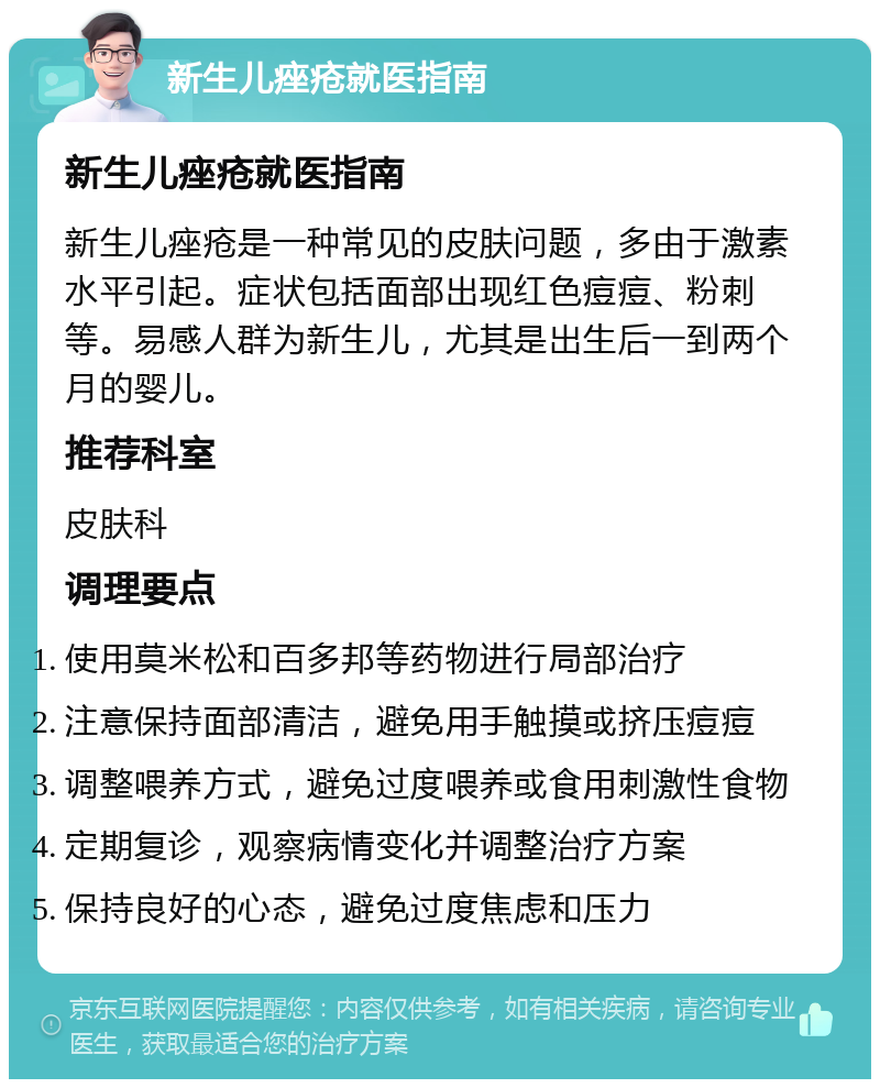 新生儿痤疮就医指南 新生儿痤疮就医指南 新生儿痤疮是一种常见的皮肤问题，多由于激素水平引起。症状包括面部出现红色痘痘、粉刺等。易感人群为新生儿，尤其是出生后一到两个月的婴儿。 推荐科室 皮肤科 调理要点 使用莫米松和百多邦等药物进行局部治疗 注意保持面部清洁，避免用手触摸或挤压痘痘 调整喂养方式，避免过度喂养或食用刺激性食物 定期复诊，观察病情变化并调整治疗方案 保持良好的心态，避免过度焦虑和压力