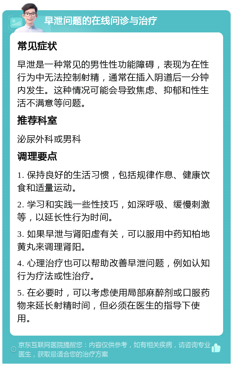 早泄问题的在线问诊与治疗 常见症状 早泄是一种常见的男性性功能障碍，表现为在性行为中无法控制射精，通常在插入阴道后一分钟内发生。这种情况可能会导致焦虑、抑郁和性生活不满意等问题。 推荐科室 泌尿外科或男科 调理要点 1. 保持良好的生活习惯，包括规律作息、健康饮食和适量运动。 2. 学习和实践一些性技巧，如深呼吸、缓慢刺激等，以延长性行为时间。 3. 如果早泄与肾阳虚有关，可以服用中药知柏地黄丸来调理肾阳。 4. 心理治疗也可以帮助改善早泄问题，例如认知行为疗法或性治疗。 5. 在必要时，可以考虑使用局部麻醉剂或口服药物来延长射精时间，但必须在医生的指导下使用。