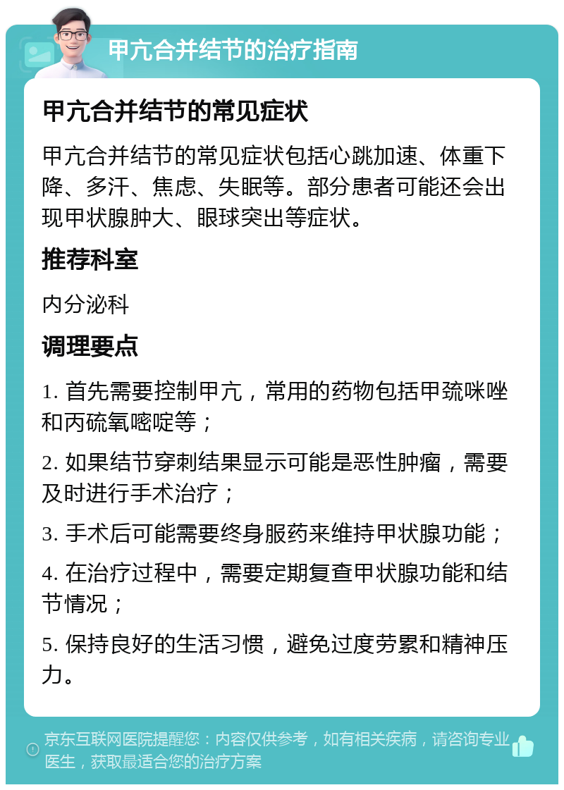 甲亢合并结节的治疗指南 甲亢合并结节的常见症状 甲亢合并结节的常见症状包括心跳加速、体重下降、多汗、焦虑、失眠等。部分患者可能还会出现甲状腺肿大、眼球突出等症状。 推荐科室 内分泌科 调理要点 1. 首先需要控制甲亢，常用的药物包括甲巯咪唑和丙硫氧嘧啶等； 2. 如果结节穿刺结果显示可能是恶性肿瘤，需要及时进行手术治疗； 3. 手术后可能需要终身服药来维持甲状腺功能； 4. 在治疗过程中，需要定期复查甲状腺功能和结节情况； 5. 保持良好的生活习惯，避免过度劳累和精神压力。