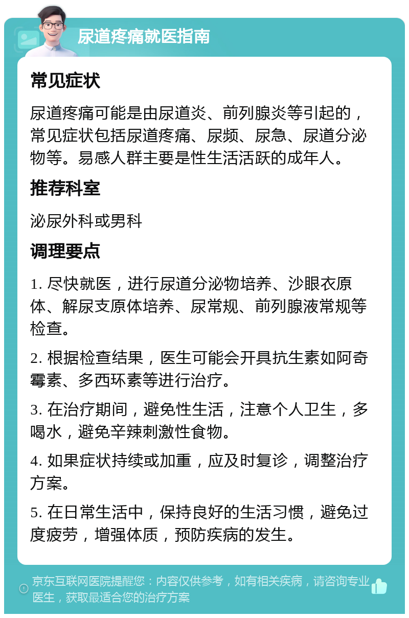 尿道疼痛就医指南 常见症状 尿道疼痛可能是由尿道炎、前列腺炎等引起的，常见症状包括尿道疼痛、尿频、尿急、尿道分泌物等。易感人群主要是性生活活跃的成年人。 推荐科室 泌尿外科或男科 调理要点 1. 尽快就医，进行尿道分泌物培养、沙眼衣原体、解尿支原体培养、尿常规、前列腺液常规等检查。 2. 根据检查结果，医生可能会开具抗生素如阿奇霉素、多西环素等进行治疗。 3. 在治疗期间，避免性生活，注意个人卫生，多喝水，避免辛辣刺激性食物。 4. 如果症状持续或加重，应及时复诊，调整治疗方案。 5. 在日常生活中，保持良好的生活习惯，避免过度疲劳，增强体质，预防疾病的发生。